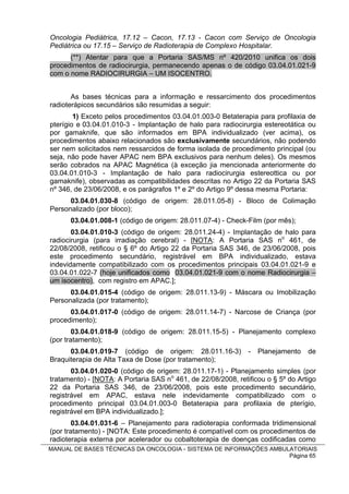Oncologia Pediátrica, 17.12 – Cacon, 17.13 - Cacon com Serviço de Oncologia
Pediátrica ou 17.15 – Serviço de Radioterapia de Complexo Hospitalar.
      (**) Atentar para que a Portaria SAS/MS nº 420/2010 unifica os dois
procedimentos de radiocirurgia, permanecendo apenas o de código 03.04.01.021-9
com o nome RADIOCIRURGIA – UM ISOCENTRO.


       As bases técnicas para a informação e ressarcimento dos procedimentos
radioterápicos secundários são resumidas a seguir:
        1) Exceto pelos procedimentos 03.04.01.003-0 Betaterapia para profilaxia de
pterígio e 03.04.01.010-3 - Implantação de halo para radiocirurgia estereotática ou
por gamaknife, que são informados em BPA individualizado (ver acima), os
procedimentos abaixo relacionados são exclusivamente secundários, não podendo
ser nem solicitados nem ressarcidos de forma isolada de procedimento principal (ou
seja, não pode haver APAC nem BPA exclusivos para nenhum deles). Os mesmos
serão cobrados na APAC Magnética (à exceção jia mencionada anteriormente do
03.04.01.010-3 - Implantação de halo para radiocirurgia estereottica ou por
gamaknife), observadas as compatibilidades descritas no Artigo 22 da Portaria SAS
nº 346, de 23/06/2008, e os parágrafos 1º e 2º do Artigo 9º dessa mesma Portaria:
      03.04.01.030-8 (código de origem: 28.011.05-8) - Bloco de Colimação
Personalizado (por bloco);
      03.04.01.008-1 (código de origem: 28.011.07-4) - Check-Film (por mês);
       03.04.01.010-3 (código de origem: 28.011.24-4) - Implantação de halo para
radiocirurgia (para irradiação cerebral) - [NOTA: A Portaria SAS no 461, de
22/08/2008, retificou o § 6º do Artigo 22 da Portaria SAS 346, de 23/06/2008, pois
este procedimento secundário, registrável em BPA individualizado, estava
indevidamente compatibilizado com os procedimentos principais 03.04.01.021-9 e
03.04.01.022-7 (hoje unificados como 03.04.01.021-9 com o nome Radiocirurgia –
um isocentro), com registro em APAC.];
      03.04.01.015-4 (código de origem: 28.011.13-9) - Máscara ou Imobilização
Personalizada (por tratamento);
      03.04.01.017-0 (código de origem: 28.011.14-7) - Narcose de Criança (por
procedimento);
        03.04.01.018-9 (código de origem: 28.011.15-5) - Planejamento complexo
(por tratamento);
      03.04.01.019-7 (código de origem: 28.011.16-3)           -   Planejamento   de
Braquiterapia de Alta Taxa de Dose (por tratamento);
       03.04.01.020-0 (código de origem: 28.011.17-1) - Planejamento simples (por
tratamento) - [NOTA: A Portaria SAS no 461, de 22/08/2008, retificou o § 5º do Artigo
22 da Portaria SAS 346, de 23/06/2008, pois este procedimento secundário,
registrável em APAC, estava nele indevidamente compatibilizado com o
procedimento principal 03.04.01.003-0 Betaterapia para profilaxia de pterígio,
registrável em BPA individualizado.];
        03.04.01.031-6 – Planejamento para radioterapia conformada tridimensional
(por tratamento) - [NOTA: Este procedimento é compatível com os procedimentos de
radioterapia externa por acelerador ou cobaltoterapia de doenças codificadas como
MANUAL DE BASES TÉCNICAS DA ONCOLOGIA - SISTEMA DE INFORMAÇÕES AMBULATORIAIS
                                                                    Página 65
 