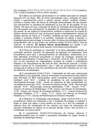 C61 (próstata), C71.0, C71.2, C71.3, C71.4, C71.5, C71.6, C71.7, C71.8 (cérebro),
C75.1 e D35.2 (hipófise) e C75.3 e D35.4 (pineal).]
       2) O Bloco de colimação personalizado é um artefato atenuador de radiação
(bloqueia 97% do feixe), feito de forma personalizada para a proteção de áreas
nobres e supersensíveis (como o sistema nervoso central, conteúdo orbitário,
pulmões e mucosa retal). Os blocos de colimação personalizados não são aqueles
que acompanham os aparelhos de radioterapia ou que são do tipo padrão, de uso
coletivo. Há casos em que a indicação de blocos de colimação personalizados (que
não são aqueles que acompanham os aparelhos de radioterapia ou que não são do
tipo padrão, de uso coletivo) é imprescindível: profilaxia ou tratamento da invasão do
sistema nervoso central em caso de leucemia aguda e meduloblastoma; doença de
Hodgkin (técnica do manto ou Y invertido), irradiação de meio corpo superior (para
proteger o conteúdo orbitário e os pulmões), irradiação da cabeça e pescoço, e
irradiação pélvica (para proteger a mucosa retal). Os blocos de colimação adicionais,
personalizados, são os que podem ser cobrados (código 03.04.01.030-8). Pode-se
autorizar, no máximo, 04 (quatro) blocos personalizados por doente e por
tratamento. A dose de reforço pode requerer novos blocos personalizados.
        3) O Filme de verificação ou “check-film” é um filme radiográfico utilizado na
verificação periódica, semanal, da adequação da aplicação da radioterapia. Este
procedimento serve para o acompanhamento da radioterapia, verificandose se a
área delimitada encontra-se enquadrada no campo de irradiação, podendo ser
realizado semanalmente. O código para o “check-film”, 03.04.01.008-1, é compatível
com os dos aparelhos de megavoltagem (unidade de cobalto e aceleradores
lineares) e de braquiterapia de alta taxa de dose, devendo-se autorizar o número
máximo mensal de 01 procedimento, pois o valor do procedimento Check-Film
corresponde à média do valor dos quantitativos de check-film utilizáveis em um mês
de tratamento de radioterapia.
        4) O procedimento 03.04.01.010-3 - Implantação de halo para radiocirurgia
estereotática ou por gamaknife, como já mencionado, é exclusivamente secundário e
será informado em BPA individualizado, sendo compatível com estabelecimento
habilitado como 16.01 - Unidade de assistência de alta complexidade em
neurologia/neurocirurgia, 16.02 - Centro de referência de alta complexidade em
neurologia/neurocirurgia, 16.05 - Tumores do sistema nervoso, 16.06 - Neurocirurgia
vascular, 16.10 - Neurocirurgia funcional estereotática, 17.06 - Unacon, 17.07 -
Unacon com Serviço de Radioterapia, 17.08 - Unacon com Serviço de Hematologia,
17.09 - Unacon com Serviço de Oncologia Pediátrica, 17.11 - Unacon Exclusiva de
Oncologia Pediátrica, 17.12 – Cacon, 17.13 - Cacon com Serviço de Oncologia
Pediátrica ou 17.15 – Serviço de Radioterapia de Complexo Hospitalar.
       5) A Máscara ou imobilização personalizada, código 03.04.01.015-4, é um
procedimento unitário por tratamento e tem a finalidade de proteger e imobilizar o
órgão ou parte que sejam o local primário do tumor ou o alvo da irradiação. A
máscara deve ser considerado de uso rotineiro nos casos da radioterapia de
cânceres localizados na cabeça ou no pescoço (laringe, cavum, seio da face) e a
imobilização, de mama e pelve.
       6) O procedimento 03.04.01.017-0–Narcose de Criança refere-se à
sedação/anestesia para se manter a necessária imobilidade do sujeito durante a
aplicação de radioterapia externa.


MANUAL DE BASES TÉCNICAS DA ONCOLOGIA - SISTEMA DE INFORMAÇÕES AMBULATORIAIS
                                                                    Página 66
 