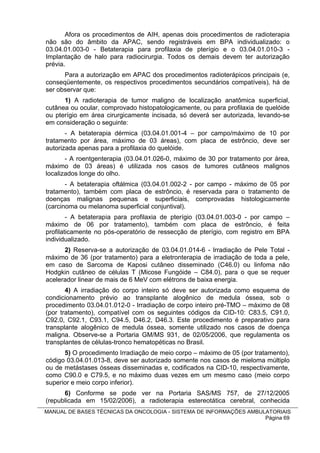 Afora os procedimentos de AIH, apenas dois procedimentos de radioterapia
não são do âmbito da APAC, sendo registráveis em BPA individualizado: o
03.04.01.003-0 - Betaterapia para profilaxia de pterígio e o 03.04.01.010-3 -
Implantação de halo para radiocirurgia. Todos os demais devem ter autorização
prévia.
      Para a autorização em APAC dos procedimentos radioterápicos principais (e,
conseqüentemente, os respectivos procedimentos secundários compatíveis), há de
ser observar que:
      1) A radioterapia de tumor maligno de localização anatômica superficial,
cutânea ou ocular, comprovado histopatologicamente, ou para profilaxia de quelóide
ou pterígio em área cirurgicamente incisada, só deverá ser autorizada, levando-se
em consideração o seguinte:
       - A betaterapia dérmica (03.04.01.001-4 – por campo/máximo de 10 por
tratamento por área, máximo de 03 áreas), com placa de estrôncio, deve ser
autorizada apenas para a profilaxia do quelóide.
       - A roentgenterapia (03.04.01.026-0, máximo de 30 por tratamento por área,
máximo de 03 áreas) é utilizada nos casos de tumores cutâneos malignos
localizados longe do olho.
       - A betaterapia oftálmica (03.04.01.002-2 - por campo - máximo de 05 por
tratamento), também com placa de estrôncio, é reservada para o tratamento de
doenças malignas pequenas e superficiais, comprovadas histologicamente
(carcinoma ou melanoma superficial conjuntival).
        - A betaterapia para profilaxia de pterígio (03.04.01.003-0 - por campo –
máximo de 06 por tratamento), também com placa de estrôncio, é feita
profilaticamente no pós-operatório de ressecção de pterígio, com registro em BPA
individualizado.
      2) Reserva-se a autorização de 03.04.01.014-6 - Irradiação de Pele Total -
máximo de 36 (por tratamento) para a eletronterapia de irradiação de toda a pele,
em caso de Sarcoma de Kaposi cutâneo disseminado (C46.0) ou linfoma não
Hodgkin cutâneo de células T (Micose Fungóide – C84.0), para o que se requer
acelerador linear de mais de 6 MeV com elétrons de baixa energia.
       4) A irradiação do corpo inteiro só deve ser autorizada como esquema de
condicionamento prévio ao transplante alogênico de medula óssea, sob o
procedimento 03.04.01.012-0 - Irradiação de corpo inteiro pré-TMO – máximo de 08
(por tratamento), compatível com os seguintes códigos da CID-10: C83.5, C91.0,
C92.0, C92.1, C93.1, C94.5, D46.2, D46.3. Este procedimento é preparativo para
transplante alogênico de medula óssea, somente utilizado nos casos de doença
maligna. Observe-se a Portaria GM/MS 931, de 02/05/2006, que regulamenta os
transplantes de células-tronco hematopéticas no Brasil.
      5) O procedimento Irradiação de meio corpo – máximo de 05 (por tratamento),
código 03.04.01.013-8, deve ser autorizado somente nos casos de mieloma múltiplo
ou de metástases ósseas disseminadas e, codificados na CID-10, respectivamente,
como C90.0 e C79.5, e no máximo duas vezes em um mesmo caso (meio corpo
superior e meio corpo inferior).
      6) Conforme se pode ver na Portaria SAS/MS 757, de 27/12/2005
(republicada em 15/02/2006), a radioterapia estereotática cerebral, conhecida
MANUAL DE BASES TÉCNICAS DA ONCOLOGIA - SISTEMA DE INFORMAÇÕES AMBULATORIAIS
                                                                    Página 69
 