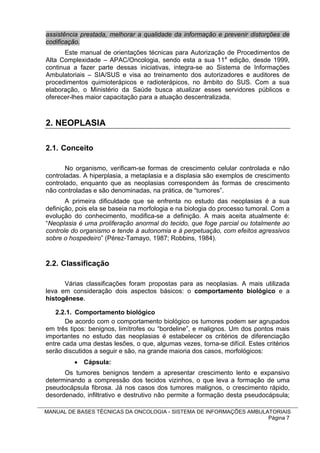 assistência prestada, melhorar a qualidade da informação e prevenir distorções de
codificação.
       Este manual de orientações técnicas para Autorização de Procedimentos de
Alta Complexidade – APAC/Oncologia, sendo esta a sua 11a edição, desde 1999,
continua a fazer parte dessas iniciativas, integra-se ao Sistema de Informações
Ambulatoriais – SIA/SUS e visa ao treinamento dos autorizadores e auditores de
procedimentos quimioterápicos e radioterápicos, no âmbito do SUS. Com a sua
elaboração, o Ministério da Saúde busca atualizar esses servidores públicos e
oferecer-lhes maior capacitação para a atuação descentralizada.



2. NEOPLASIA

2.1. Conceito

       No organismo, verificam-se formas de crescimento celular controlada e não
controladas. A hiperplasia, a metaplasia e a displasia são exemplos de crescimento
controlado, enquanto que as neoplasias correspondem às formas de crescimento
não controladas e são denominadas, na prática, de “tumores”.
       A primeira dificuldade que se enfrenta no estudo das neoplasias é a sua
definição, pois ela se baseia na morfologia e na biologia do processo tumoral. Com a
evolução do conhecimento, modifica-se a definição. A mais aceita atualmente é:
“Neoplasia é uma proliferação anormal do tecido, que foge parcial ou totalmente ao
controle do organismo e tende à autonomia e à perpetuação, com efeitos agressivos
sobre o hospedeiro” (Pérez-Tamayo, 1987; Robbins, 1984).


2.2. Classificação

      Várias classificações foram propostas para as neoplasias. A mais utilizada
leva em consideração dois aspectos básicos: o comportamento biológico e a
histogênese.

   2.2.1. Comportamento biológico
       De acordo com o comportamento biológico os tumores podem ser agrupados
em três tipos: benignos, limítrofes ou “bordeline”, e malignos. Um dos pontos mais
importantes no estudo das neoplasias é estabelecer os critérios de diferenciação
entre cada uma destas lesões, o que, algumas vezes, torna-se difícil. Estes critérios
serão discutidos a seguir e são, na grande maioria dos casos, morfológicos:
           Cápsula:
      Os tumores benignos tendem a apresentar crescimento lento e expansivo
determinando a compressão dos tecidos vizinhos, o que leva a formação de uma
pseudocápsula fibrosa. Já nos casos dos tumores malignos, o crescimento rápido,
desordenado, infiltrativo e destrutivo não permite a formação desta pseudocápsula;

MANUAL DE BASES TÉCNICAS DA ONCOLOGIA - SISTEMA DE INFORMAÇÕES AMBULATORIAIS
                                                                     Página 7
 