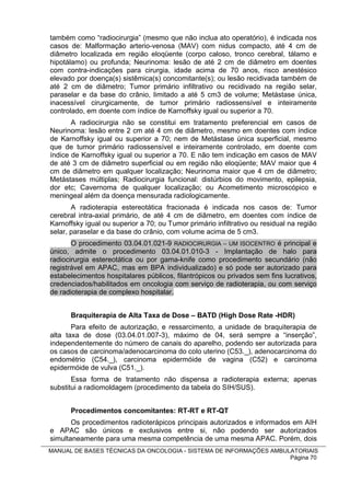 também como “radiocirurgia” (mesmo que não inclua ato operatório), é indicada nos
casos de: Malformação arterio-venosa (MAV) com nidus compacto, até 4 cm de
diâmetro localizada em região eloqüente (corpo caloso, tronco cerebral, tálamo e
hipotálamo) ou profunda; Neurinoma: lesão de até 2 cm de diâmetro em doentes
com contra-indicações para cirurgia, idade acima de 70 anos, risco anestésico
elevado por doença(s) sistêmica(s) concomitante(s); ou lesão recidivada também de
até 2 cm de diâmetro; Tumor primário infiltrativo ou recidivado na região selar,
paraselar e da base do crânio, limitado a até 5 cm3 de volume; Metástase única,
inacessível cirurgicamente, de tumor primário radiossensível e inteiramente
controlado, em doente com índice de Karnoffsky igual ou superior a 70.
       A radiocirurgia não se constitui em tratamento preferencial em casos de
Neurinoma: lesão entre 2 cm até 4 cm de diâmetro, mesmo em doentes com índice
de Karnoffsky igual ou superior a 70; nem de Metástase única superficial, mesmo
que de tumor primário radiossensível e inteiramente controlado, em doente com
índice de Karnoffsky igual ou superior a 70. E não tem indicação em casos de MAV
de até 3 cm de diâmetro superficial ou em região não eloqüente; MAV maior que 4
cm de diâmetro em qualquer localização; Neurinoma maior que 4 cm de diâmetro;
Metástases múltiplas; Radiocirurgia funcional: distúrbios do movimento, epilepsia,
dor etc; Cavernoma de qualquer localização; ou Acometimento microscópico e
meningeal além da doença mensurada radiologicamente.
       A radioterapia estereotática fracionada é indicada nos casos de: Tumor
cerebral intra-axial primário, de até 4 cm de diâmetro, em doentes com índice de
Karnoffsky igual ou superior a 70; ou Tumor primário infiltrativo ou residual na região
selar, paraselar e da base do crânio, com volume acima de 5 cm3.
       O procedimento 03.04.01.021-9 RADIOCIRURGIA – UM ISOCENTRO é principal e
único, admite o procedimento 03.04.01.010-3 - Implantação de halo para
radiocirurgia estereotática ou por gama-knife como procedimento secundário (não
registrável em APAC, mas em BPA individualizado) e só pode ser autorizado para
estabelecimentos hospitalares públicos, filantrópicos ou privados sem fins lucrativos,
credenciados/habilitados em oncologia com serviço de radioterapia, ou com serviço
de radioterapia de complexo hospitalar.


      Braquiterapia de Alta Taxa de Dose – BATD (High Dose Rate -HDR)
       Para efeito de autorização, e ressarcimento, a unidade de braquiterapia de
alta taxa de dose (03.04.01.007-3), máximo de 04, será sempre a “inserção”,
independentemente do número de canais do aparelho, podendo ser autorizada para
os casos de carcinoma/adenocarcinoma do colo uterino (C53._), adenocarcinoma do
endométrio (C54._), carcinoma epidermóide de vagina (C52) e carcinoma
epidermóide de vulva (C51._).
       Essa forma de tratamento não dispensa a radioterapia externa; apenas
substitui a radiomoldagem (procedimento da tabela do SIH/SUS).


      Procedimentos concomitantes: RT-RT e RT-QT
       Os procedimentos radioterápicos principais autorizados e informados em AIH
e APAC são únicos e exclusivos entre si, não podendo ser autorizados
simultaneamente para uma mesma competência de uma mesma APAC. Porém, dois
MANUAL DE BASES TÉCNICAS DA ONCOLOGIA - SISTEMA DE INFORMAÇÕES AMBULATORIAIS
                                                                    Página 70
 