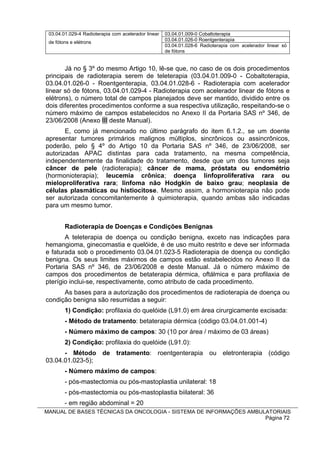03.04.01.029-4 Radioterapia com acelerador linear   03.04.01.009-0 Cobaltoterapia
                                                     03.04.01.026-0 Roentgenterapia
 de fótons e elétrons
                                                     03.04.01.028-6 Radioterapia com acelerador linear só
                                                     de fótons


       Já no § 3º do mesmo Artigo 10, lê-se que, no caso de os dois procedimentos
principais de radioterapia serem de teleterapia (03.04.01.009-0 - Cobaltoterapia,
03.04.01.026-0 - Roentgenterapia, 03.04.01.028-6 - Radioterapia com acelerador
linear só de fótons, 03.04.01.029-4 - Radioterapia com acelerador linear de fótons e
elétrons), o número total de campos planejados deve ser mantido, dividido entre os
dois diferentes procedimentos conforme a sua respectiva utilização, respeitando-se o
número máximo de campos estabelecidos no Anexo II da Portaria SAS nº 346, de
23/06/2008 (Anexo III deste Manual).
       E, como já mencionado no último parágrafo do item 6.1.2., se um doente
apresentar tumores primários malignos múltiplos, sincrônicos ou assincrônicos,
poderão, pelo § 4º do Artigo 10 da Portaria SAS nº 346, de 23/06/2008, ser
autorizadas APAC distintas para cada tratamento, na mesma competência,
independentemente da finalidade do tratamento, desde que um dos tumores seja
câncer de pele (radioterapia); câncer de mama, próstata ou endométrio
(hormonioterapia); leucemia crônica; doença linfoproliferativa rara ou
mieloproliferativa rara; linfoma não Hodgkin de baixo grau; neoplasia de
células plasmáticas ou histiocitose. Mesmo assim, a hormonioterapia não pode
ser autorizada concomitantemente à quimioterapia, quando ambas são indicadas
para um mesmo tumor.


        Radioterapia de Doenças e Condições Benignas
       A teleterapia de doença ou condição benigna, exceto nas indicações para
hemangioma, ginecomastia e quelóide, é de uso muito restrito e deve ser informada
e faturada sob o procedimento 03.04.01.023-5 Radioterapia de doença ou condição
benigna. Os seus limites máximos de campos estão estabelecidos no Anexo II da
Portaria SAS nº 346, de 23/06/2008 e deste Manual. Já o número máximo de
campos dos procedimentos de betaterapia dérmica, oftálmica e para profilaxia de
pterígio inclui-se, respectivamente, como atributo de cada procedimento.
      As bases para a autorização dos procedimentos de radioterapia de doença ou
condição benigna são resumidas a seguir:
        1) Condição: profilaxia do quelóide (L91.0) em área cirurgicamente excisada:
        - Método de tratamento: betaterapia dérmica (código 03.04.01.001-4)
        - Número máximo de campos: 30 (10 por área / máximo de 03 áreas)
        2) Condição: profilaxia do quelóide (L91.0):
      - Método de tratamento: roentgenterapia ou eletronterapia (código
03.04.01.023-5);
        - Número máximo de campos:
        - pós-mastectomia ou pós-mastoplastia unilateral: 18
        - pós-mastectomia ou pós-mastoplastia biilateral: 36
        - em região abdominal = 20
MANUAL DE BASES TÉCNICAS DA ONCOLOGIA - SISTEMA DE INFORMAÇÕES AMBULATORIAIS
                                                                    Página 72
 