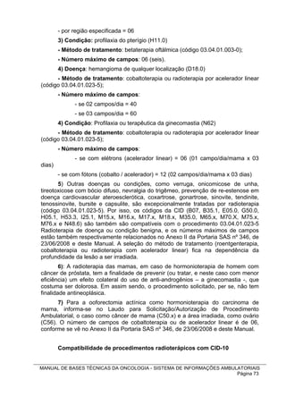 - por região especificada = 06
        3) Condição: profilaxia do pterígio (H11.0)
        - Método de tratamento: betaterapia oftálmica (código 03.04.01.003-0);
        - Número máximo de campos: 06 (seis).
        4) Doença: hemangioma de qualquer localização (D18.0)
      - Método de tratamento: cobaltoterapia ou radioterapia por acelerador linear
(código 03.04.01.023-5);
        - Número máximo de campos:
              - se 02 campos/dia = 40
              - se 03 campos/dia = 60
        4) Condição: Profilaxia ou terapêutica da ginecomastia (N62)
      - Método de tratamento: cobaltoterapia ou radioterapia por acelerador linear
(código 03.04.01.023-5);
        - Número máximo de campos:
              - se com elétrons (acelerador linear) = 06 (01 campo/dia/mama x 03
dias)
        - se com fótons (cobalto / acelerador) = 12 (02 campos/dia/mama x 03 dias)
       5) Outras doenças ou condições, como verruga, onicomicose de unha,
tireotoxicose com bócio difuso, nevralgia do trigêmeo, prevenção de re-estenose em
doença cardiovascular ateroesclerótica, coxartrose, gonartrose, sinovite, tendinite,
tenossinovite, bursite e capsulite, são excepcionalmente tratadas por radioterapia
(código 03.04.01.023-5). Por isso, os códigos da CID (B07, B35.1, E05.0, G50.0,
H05.1, H53.3, I25.1, M15.x, M16.x, M17.x, M18.x, M35.0, M65.x, M70.X, M75.x,
M76.x e N48.6) são também são compatíveis com o procedimento 03.04.01.023-5
Radioterapia de doença ou condição benigna, e os números máximos de campos
estão também respectivamente relacionados no Anexo II da Portaria SAS nº 346, de
23/06/2008 e deste Manual. A seleção do método de tratamento (roentgenterapia,
cobaltoterapia ou radioterapia com acelerador linear) fica na dependência da
profundidade da lesão a ser irradiada.
        6): A radioterapia das mamas, em caso de hormonioterapia de homem com
câncer de próstata, tem a finalidade de prevenir (ou tratar, e neste caso com menor
eficiência) um efeito colateral do uso de anti-androgênios – a ginecomastia -, que
costuma ser dolorosa. Em assim sendo, o procedimento solicitado, per se, não tem
finalidade antineoplásica.
      7) Para a ooforectomia actínica como hormonioterapia do carcinoma de
mama, informa-se no Laudo para Solicitação/Autorização de Procedimento
Ambulatorial, o caso como câncer de mama (C50.x) e a área irradiada, como ovário
(C56). O número de campos de cobaltoterapia ou de acelerador linear é de 06,
conforme se vê no Anexo II da Portaria SAS nº 346, de 23/06/2008 e deste Manual.


        Compatibilidade de procedimentos radioterápicos com CID-10


MANUAL DE BASES TÉCNICAS DA ONCOLOGIA - SISTEMA DE INFORMAÇÕES AMBULATORIAIS
                                                                    Página 73
 