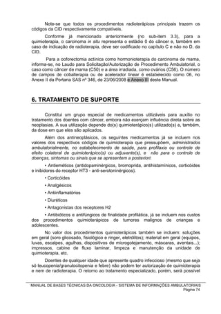 Note-se que todos os procedimentos radioterápicos principais trazem os
códigos da CID respectivamente compatíveis.
      Conforme já mencionado anteriormente (no sub-item 3.3), para a
quimioterapia, o carcinoma in situ representa o estádio 0 do câncer e, também em
caso de indicação de radioterapia, deve ser codificado no capítulo C e não no D, da
CID.
       Para a ooforectomia actínica como hormonioterapia do carcinoma de mama,
informa-se, no Laudo para Solicitação/Autorização de Procedimento Ambulatorial, o
caso como câncer de mama (C50) e a área irradiada, como ovários (C56). O número
de campos de cobalterapia ou de acelerador linear é estabelecido como 06, no
Anexo II da Portaria SAS nº 346, de 23/06/2008 e Anexo III deste Manual.



6. TRATAMENTO DE SUPORTE

      Constitui um grupo especial de medicamentos utilizáveis para auxílio no
tratamento dos doentes com câncer, embora não exerçam influência direta sobre as
neoplasias. A sua utilização depende do(s) quimioterápico(s) utilizado(s) e, também,
da dose em que eles são aplicados.
       Além dos antineoplásicos, os seguintes medicamentos já se incluem nos
valores dos respectivos códigos de quimioterapia que pressupõem, administrados
ambulatorialmente, no estabelecimento de saúde, para profilaxia ou controle de
efeito colateral de quimioterápico(s) ou adjuvante(s), e não para o controle de
doenças, sintomas ou sinais que se apresentem a posteriori:
        • Antieméticos (antidopaminérgicos, bromoprida, antihistamínicos, corticóides
e inibidores do receptor HT3 - anti-serotoninérgicos).
      • Corticóides
      • Analgésicos
      • Antiinflamatórios
      • Diuréticos
      • Antagonistas dos receptores H2
      • Antibióticos e antifúngicos de finalidade profilática, já se incluem nos custos
dos procedimentos quimioterápicos de tumores malignos de crianças e
adolescentes.
       No valor dos procedimentos quimioterápicos também se incluem: soluções
em geral (soro glicosado, fisiológico e ringer, eletrólitos); material em geral (equipos,
luvas, escalpes, agulhas, dispositivos de microgotejamento, máscaras, aventais...);
impressos, cabine de fluxo laminar, limpeza e manutenção da unidade de
quimioterapia, etc.
      Doentes de qualquer idade que apresente quadro infeccioso (mesmo que seja
só leucopenia/granulocitopenia e febre) não podem ter autorização de quimioterapia
e nem de radioterapia. O retorno ao tratamento especializado, porém, será possível


MANUAL DE BASES TÉCNICAS DA ONCOLOGIA - SISTEMA DE INFORMAÇÕES AMBULATORIAIS
                                                                    Página 74
 
