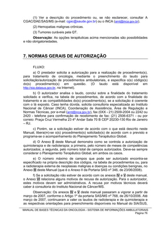 (1) Ver a descrição do procedimento ou, se não esclarecer, consultar A
CGAC/DAE/SAS/MS (e-mail: cgac@saude.gov.br) ou o INCA (arnt@inca.gov.br).
      (2) Hemopatias malignas crônicas.
      (3) Tumores curáveis pela QT.
      Observação: As opções terapêuticas acima mencionadas são possibilidades
e não obrigatoriedades.



7. NORMAS GERAIS DE AUTORIZAÇÃO

      FLUXO:
         a) O prestador solicita a autorização para a realização de procedimento(s),
para tratamento de oncologia, mediante o preenchimento do laudo para
solicitação/autorização de procedimentos ambulatoriais, e especifica o(s) código(s)
do(s) procedimento(s) em questão. (O laudo está disponível em
http://sia.datasus.gov.br, na Internet).
        b) O autorizador analisa o laudo, conclui sobre a finalidade do tratamento
solicitado e verifica, na tabela de procedimentos, de acordo com a finalidade do
tratamento e as compatibilidades do(s) procedimento(s), se a solicitação é coerente
com o lá exposto. Caso tenha dúvida, solicita consultoria especializada ao Instituto
Nacional de Câncer (INCA), Coordenação de Assistência, Área de Regulação e
Normas Técnicas, por e-mail (arnt@inca.gov.br), fax (0XX - 21) 2509-2004 ou 2242 ou
2420 - telefone para confirmação de recebimento de fax: (21) 2506-6371 - ou por
correio: Praça Cruz Vermelha 23 4º Andar Sala 70 B CEP 20230-130 Rio de Janeiro
– RJ.
      c) Porém, se a solicitação estiver de acordo com o que está descrito neste
Manual, libera(m)-se o(s) procedimento(s) solicitado(s) de acordo com o previsto e
programa-se o acompanhamento do Planejamento Terapêutico Global.
       d) O Anexo II deste Manual demonstra como se controla a autorização de
quimioterapia e de radioterapia: a primeira, pelo número de meses de competências
autorizados; a segunda, pelo número total de campos autorizados. Deve-se sempre
considerar o Planejamento Terapêutico Global, em ambos os casos.
       e) O número máximo de campos que pode ser autorizado encontra-se
especificado na própria descrição dos códigos, na tabela de procedimentos ou, para
a radioterapia externa de neoplasias malignas e doenças ou condições benignas, no
Anexo III deste Manual (que é o Anexo II da Portaria SAS nº 346, de 23/06/2008).
      f) Se a solicitação não estiver de acordo com os anexos IV e V deste manual,
o Anexo VI relaciona alguns motivos de recusa de autorização. Para o autorizador,
estes motivos devem ser administrativos. A recusa por motivos técnicos deverá
caber à consultoria do Instituto Nacional de Câncer/MS.
      Observação: Os anexos IV e V deste manual passaram a vigorar a partir de
março de 2007, conforme o Artigo 1º da portaria SAS/MS nº 768, de 26/10/2006. Até
março de 2007, continuaram a valer os laudos de radioterapia e de quimioterapia e
as respectivas orientações para preenchimento disponíveis no Manual do SIA/SUS,
MANUAL DE BASES TÉCNICAS DA ONCOLOGIA - SISTEMA DE INFORMAÇÕES AMBULATORIAIS
                                                                    Página 76
 