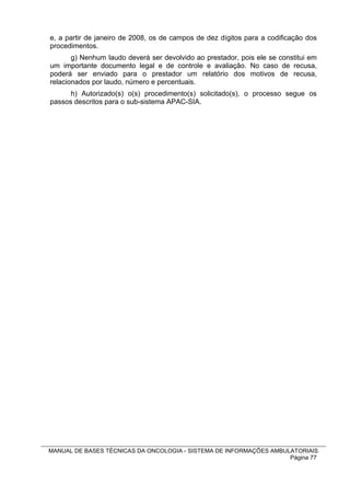 e, a partir de janeiro de 2008, os de campos de dez dígitos para a codificação dos
procedimentos.
       g) Nenhum laudo deverá ser devolvido ao prestador, pois ele se constitui em
um importante documento legal e de controle e avaliação. No caso de recusa,
poderá ser enviado para o prestador um relatório dos motivos de recusa,
relacionados por laudo, número e percentuais.
      h) Autorizado(s) o(s) procedimento(s) solicitado(s), o processo segue os
passos descritos para o sub-sistema APAC-SIA.




MANUAL DE BASES TÉCNICAS DA ONCOLOGIA - SISTEMA DE INFORMAÇÕES AMBULATORIAIS
                                                                    Página 77
 