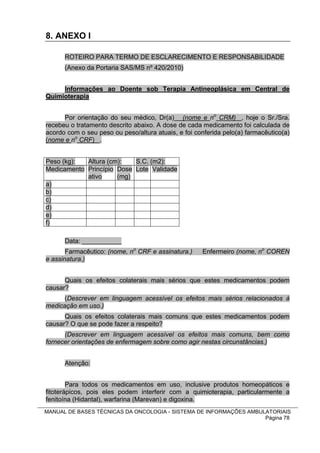 8. ANEXO I

      ROTEIRO PARA TERMO DE ESCLARECIMENTO E RESPONSABILIDADE
      (Anexo da Portaria SAS/MS nº 420/2010)


     Informações ao Doente sob Terapia Antineoplásica em Central de
Quimioterapia


      Por orientação do seu médico, Dr(a) (nome e no CRM) , hoje o Sr./Sra.
recebeu o tratamento descrito abaixo. A dose de cada medicamento foi calculada de
acordo com o seu peso ou peso/altura atuais, e foi conferida pelo(a) farmacêutico(a)
(nome e no CRF) .


Peso (kg):  Altura (cm):   S.C. (m2):
Medicamento Princípio Dose Lote Validade
            ativo     (mg)
a)
b)
c)
d)
e)
f)

      Data: ___________
       Farmacêutico: (nome, no CRF e assinatura.)    Enfermeiro (nome, no COREN
e assinatura.)


      Quais os efeitos colaterais mais sérios que estes medicamentos podem
causar?
      (Descrever em linguagem acessível os efeitos mais sérios relacionados à
medicação em uso.)
      Quais os efeitos colaterais mais comuns que estes medicamentos podem
causar? O que se pode fazer a respeito?
      (Descrever em linguagem acessível os efeitos mais comuns, bem como
fornecer orientações de enfermagem sobre como agir nestas circunstâncias.)


      Atenção:


        Para todos os medicamentos em uso, inclusive produtos homeopáticos e
fitoterápicos, pois eles podem interferir com a quimioterapia, particularmente a
fenitoína (Hidantal), warfarina (Marevan) e digoxina.
MANUAL DE BASES TÉCNICAS DA ONCOLOGIA - SISTEMA DE INFORMAÇÕES AMBULATORIAIS
                                                                    Página 78
 