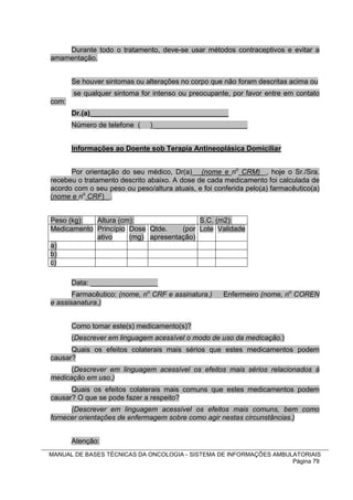 Durante todo o tratamento, deve-se usar métodos contraceptivos e evitar a
amamentação.


       Se houver sintomas ou alterações no corpo que não foram descritas acima ou
       se qualquer sintoma for intenso ou preocupante, por favor entre em contato
com:
       Dr.(a)___________________________________
       Número de telefone (    )________________________


       Informações ao Doente sob Terapia Antineoplásica Domiciliar


      Por orientação do seu médico, Dr(a) (nome e no CRM) , hoje o Sr./Sra.
recebeu o tratamento descrito abaixo. A dose de cada medicamento foi calculada de
acordo com o seu peso ou peso/altura atuais, e foi conferida pelo(a) farmacêutico(a)
(nome e no CRF) .


Peso (kg):  Altura (cm):                 S.C. (m2):
Medicamento Princípio Dose Qtde.    (por Lote Validade
            ativo     (mg) apresentação)
a)
b)
c)

       Data: _________________
       Farmacêutico: (nome, no CRF e assinatura.)    Enfermeiro (nome, no COREN
e assisanatura.)


       Como tomar este(s) medicamento(s)?
       (Descrever em linguagem acessível o modo de uso da medicação.)
      Quais os efeitos colaterais mais sérios que estes medicamentos podem
causar?
      (Descrever em linguagem acessível os efeitos mais sérios relacionados à
medicação em uso.)
      Quais os efeitos colaterais mais comuns que estes medicamentos podem
causar? O que se pode fazer a respeito?
      (Descrever em linguagem acessível os efeitos mais comuns, bem como
fornecer orientações de enfermagem sobre como agir nestas circunstâncias.)


       Atenção:
MANUAL DE BASES TÉCNICAS DA ONCOLOGIA - SISTEMA DE INFORMAÇÕES AMBULATORIAIS
                                                                    Página 79
 