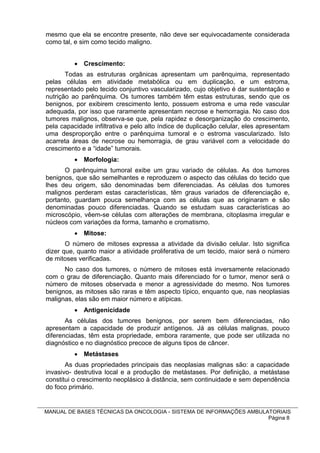 mesmo que ela se encontre presente, não deve ser equivocadamente considerada
como tal, e sim como tecido maligno.


           Crescimento:
       Todas as estruturas orgânicas apresentam um parênquima, representado
pelas células em atividade metabólica ou em duplicação, e um estroma,
representado pelo tecido conjuntivo vascularizado, cujo objetivo é dar sustentação e
nutrição ao parênquima. Os tumores também têm estas estruturas, sendo que os
benignos, por exibirem crescimento lento, possuem estroma e uma rede vascular
adequada, por isso que raramente apresentam necrose e hemorragia. No caso dos
tumores malignos, observa-se que, pela rapidez e desorganização do crescimento,
pela capacidade infiltrativa e pelo alto índice de duplicação celular, eles apresentam
uma desproporção entre o parênquima tumoral e o estroma vascularizado. Isto
acarreta áreas de necrose ou hemorragia, de grau variável com a velocidade do
crescimento e a “idade” tumorais.
           Morfologia:
      O parênquima tumoral exibe um grau variado de células. As dos tumores
benignos, que são semelhantes e reproduzem o aspecto das células do tecido que
lhes deu origem, são denominadas bem diferenciadas. As células dos tumores
malignos perderam estas características, têm graus variados de diferenciação e,
portanto, guardam pouca semelhança com as células que as originaram e são
denominadas pouco diferenciadas. Quando se estudam suas características ao
microscópio, vêem-se células com alterações de membrana, citoplasma irregular e
núcleos com variações da forma, tamanho e cromatismo.
           Mitose:
       O número de mitoses expressa a atividade da divisão celular. Isto significa
dizer que, quanto maior a atividade proliferativa de um tecido, maior será o número
de mitoses verificadas.
      No caso dos tumores, o número de mitoses está inversamente relacionado
com o grau de diferenciação. Quanto mais diferenciado for o tumor, menor será o
número de mitoses observada e menor a agressividade do mesmo. Nos tumores
benignos, as mitoses são raras e têm aspecto típico, enquanto que, nas neoplasias
malignas, elas são em maior número e atípicas.
           Antigenicidade
       As células dos tumores benignos, por serem bem diferenciadas, não
apresentam a capacidade de produzir antígenos. Já as células malignas, pouco
diferenciadas, têm esta propriedade, embora raramente, que pode ser utilizada no
diagnóstico e no diagnóstico precoce de alguns tipos de câncer.
           Metástases
       As duas propriedades principais das neoplasias malignas são: a capacidade
invasivo- destrutiva local e a produção de metástases. Por definição, a metástase
constitui o crescimento neoplásico à distância, sem continuidade e sem dependência
do foco primário.


MANUAL DE BASES TÉCNICAS DA ONCOLOGIA - SISTEMA DE INFORMAÇÕES AMBULATORIAIS
                                                                     Página 8
 
