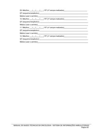 09. Mês/Ano ___/___/____/____/ RT (nº campos realizados)_________________________
      QT (esquema terapêutico):_____________________________________________________
      Médico (usar o carimbo)_______________________________________________________
      10. Mês/Ano ___/___/____/____/ RT (nº campos realizados)_________________________
      QT (esquema terapêutico):_____________________________________________________
      Médico (usar o carimbo)_______________________________________________________
      11. Mês/Ano ___/___/____/____/ RT (nº campos realizados)_________________________
      QT (esquema terapêutico):_____________________________________________________
      Médico (usar o carimbo)_______________________________________________________
      12. Mês/Ano ___/___/____/____/ RT (nº campos realizados)_________________________
      QT (esquema terapêutico):_____________________________________________________
      Médico (usar o carimbo)_______________________________________________________




MANUAL DE BASES TÉCNICAS DA ONCOLOGIA - SISTEMA DE INFORMAÇÕES AMBULATORIAIS
                                                                    Página 82
 