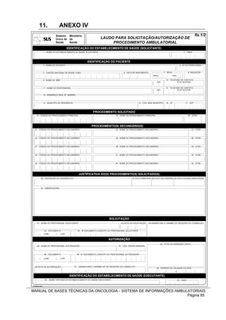 11.                     ANEXO IV
                            Sistema Ministério                                                                                                                               fls.1/2
                            Único de da                               LAUDO PARA SOLICITAÇÃO/AUTORIZAÇÃO DE
                            Saúde    Saúde                                 PROCEDIMENTO AMBULATORIAL
                                        IDENTIFICAÇÃO DO ESTABELECIMENTO DE SAÚDE (SOLICITANTE)
                1 - NOME DO ESTABELECIMENTO DE SAÚDE SOLICITANTE                                                                                                2 - CNES




                                                           IDENTIFICAÇÃO DO PACIENTE
                3 - NOME DO PACIENTE                                                                                                                       4 - Nº DO PRONTUÁRIO


                5 - CARTÃO NACIONAL DE SAÚDE (CNS)                                         6 - DATA DE NASCIMENTO                      7 - SEXO                      8 -RAÇA/COR
                                                                                                                          Masc.                   Fem.

                9 - NOME DA MÃE                                                                                                          10 - TELEFONE DE CONTATO
                                                                                                                              DDD                        Nº DO TELEFONE


                11 - NOME DO RESPONSÁVEL                                                                                                12 - TELEFONE DE CONTATO
                                                                                                                             DDD                         Nº DO TELEFONE


                13 - ENDEREÇO (RUA, Nº, BAIRRO)



                14 - MUNICÍPIO DE RESIDÊNCIA                                                                15 - CÓD. IBGE MUNICÍPIO     16 - UF                 17 - CEP



                                                                 PROCEDIMENTO(S) SOLICITADO(S)
                                                                PROCEDIMENTO SOLICITADO
    18 - CÓDIGO DO PROCEDIMENTO PRINCIPAL                                           19 - NOME DO PROCEDIMENTO PRINCIPAL                                              20 - QTDE.




                                                               PROCEDIMENTO(S) SOLICITADO(S)
                                                              PROCEDIMENTO(S) SECUNDÁRIO(S)
   21 - CÓDIGO DO PROCEDIMENTO SECUNDÁRIO                                           22 - NOME DO PROCEDIMENTO SECUNDÁRIO                                                  23 - QTDE.



   24 - CÓDIGO DO PROCEDIMENTO SECUNDÁRIO                                           25 - NOME DO PROCEDIMENTO SECUNDÁRIO                                                  26 - QTDE.



   27 - CÓDIGO DO PROCEDIMENTO SECUNDÁRIO                                           28 - NOME DO PROCEDIMENTO SECUNDÁRIO                                                  29 - QTDE.



   30 - CÓDIGO DO PROCEDIMENTO SECUNDÁRIO                                           31 - NOME DO PROCEDIMENTO SECUNDÁRIO                                                  32 - QTDE.



   33 - CÓDIGO DO PROCEDIMENTO SECUNDÁRIO                                           34 - NOME DO PROCEDIMENTO SECUNDÁRIO                                                  35 - QTDE.




                                                   JUSTIFICATIVA DO(S) PROCEDIMENTO(S) SOLICITADO(S)
             36 - DESCRIÇÃO DO DIAGNÓSTICO                                                         37-CID10 PRINCIPAL 38-CID10 SECUNDÁRIO 39-CID10 CAUSAS ASSOCIADAS




             40 - OBSERVAÇÕES




                                                                              SOLICITAÇÃO
     41 - NOME DO PROFISSIONAL SOLICITANTE                                               42-DATA DA SOLICITAÇÃO      45-ASSINATURA E CARIMBO (Nº REGISTRO DO CONSELHO)


                 43 - DOCUMENTO                   44 - Nº DOCUMENTO (CNS/CPF) DO PROFISSIONAL SOLICITANTE
         (      ) CNS       (   ) CPF

                                                                              AUTORIZAÇÃO
                                                                                                                                   52 - Nº DA AUTORIZAÇÃO (APAC)
     46 - NOME DO PROFISSIONAL AUTORIZADOR                                             47 - CÓD. ÓRGÃO EMISSOR



                 48 - DOCUMENTO                   49 - Nº DOCUMENTO (CNS/CPF) DO PROFISSIONAL AUTORIZADOR

         (      ) CNS       (   ) CPF



   50-DATA DA AUTORIZAÇÃO                      51 - ASSINATURA E CARIMBO (Nº DO REGISTRO DO CONSELHO)
                                                                                                                             53 - PERÍODO DE VALIDADE DA APAC
                                                                                                                                                     a

                                         IDENTIFICAÇÃO DO ESTABELECIMENTO DE SAÚDE (EXECUTANTE)
                 54 – NOME FANTASIA DO ESTABELECIMENTO DE SAÚDE EXECUTANTE                                                                               55 - CNES

VisioDocument



MANUAL DE BASES TÉCNICAS DA ONCOLOGIA - SISTEMA DE INFORMAÇÕES AMBULATORIAIS
                                                                    Página 85
 