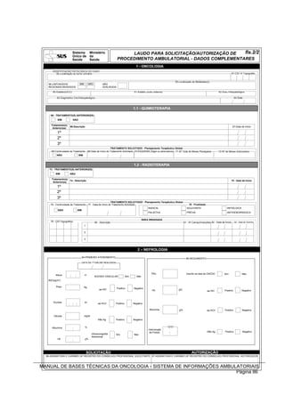 Sistema Ministério                              LAUDO PARA SOLICITAÇÃO/AUTORIZAÇÃO DE   fls.2/2
                          Único de da
                          Saúde    Saúde                             PROCEDIMENTO AMBULATORIAL - DADOS COMPLEMENTARES
                                                                                     1 - ONCOLOGIA
      IDENTIFICAÇÃO PATOLÓGICA DO CASO
         56-Localização do tumor primário                                                                                                                                    57-CID-10 Topografia


                                                                                                                       59-Localização de Metástase(s)
   58-LINFONODOS                SIM        NÃO          NÃO
   REGIONAIS INVADIDOS                                  AVALIÁVEIS

       60-Estádio(UICC)                                                             61-Estádio (outro sistema)                                                62-Grau Histopatológico

          63-Diagnóstico Cito/Histopatológico                                                                                                                                  64-Data



                                                                                   1.1 - QUIMIOTERAPIA
     65 - TRATAMENTO(S) ANTERIOR(ES)
           SIM            NÃO

     Tratamento(s)
                      66-Descrição                                                                                                                                            67-Data de Início
      Anterior(es)

          1º
          2º
          3º
                                                        TRATAMENTO SOLICITADO - Planejamento Terapêutico Global
     68-Continuidade de Tratamento 69-Data de Início do Tratamento Solicitado 70-ESQUEMA (Sigla ou abreviatura) 71-Nº Total de Meses Planejados               72-Nº de Meses Autorizados
          NÃO                   SIM



                                                                                   1.2 - RADIOTERAPIA
    73 - TRATAMENTO(S) ANTERIOR(ES)
         SIM          NÃO

     Tratamento(s)
                   74 - Descrição                                                                                                                                            75 - Data de Início
      Anterior(es)

          1º
          2º
          3º
                                                           TRATAMENTO SOLICITADO - Planejamento Terapêutico Global
     76 - Continuidade de Tratamento 77 - Data de Início do Tratamento Solicitado                                                 78 - Finalidade
                                                                                      RADICAL                                    ADJUVANTE                            ANTIÁLGICA
            NÃO              SIM
                                                                                      PALIATIVA                                  PRÉVIA                               ANTIHEMORRÁGICA


                                                                                            ÁREA IRRADIADA
     79 - CID Topográfico                        80 - Descrição                                                                81 - Nº Campo/Incerções 82 - Data de Início     83 - Data de Término
                                      1

                                      2

                                      3



                                                                                      2 – NEFROLOGIA

                                  84-PRIMEIRO ATENDIMENTO                                                                        85-SEGUIMENTO
                                  DATA DA 1ª DIÁLISE REALIZADA




                                                                                                   TRU                           Inscrito na lista da CNCDO        Sim                Não
         Altura                       m
                                                 ACESSO VASCULAR             Sim      Não
   IMC(kg/m²)

         Peso                         Kg
                                                     aa HIV          Positivo      Negativo
                                                                                                    Hb                    g%                                        Positivo          Negativo
                                                                                                                                                    aa HIV



       Diurese                        ml            aa HCV        Positivo         Negativo

                                                                                                 Albumina                 g%                        aa HCV          Positivo          Negativo

       Glicose                        mg/dl
                                                   HBs Ag         Positivo         Negativo


      Albumina                        %                                                                          QTD
                                                                                                 Intervenção
                                                                                                  de Fistola                                        HBs Ag          Positivo           Negativo
                                              Ultrasonografia     Sim              Não
                                              Abdominal
           Hb                         g%




                                          SOLICITAÇÃO                                                                                 AUTORIZAÇÃO
  86-ASSINATURA E CARIMBO (Nº REGISTRO DO CONSELHO) PROFISSIONAL SOLICITANTE 87-ASSINATURA E CARIMBO (Nº REGISTRO DO CONSELHO) PROFISSIONAL AUTORIZADOR



MANUAL DE BASES TÉCNICAS DA ONCOLOGIA - SISTEMA DE INFORMAÇÕES AMBULATORIAIS
                                                                    Página 86
 