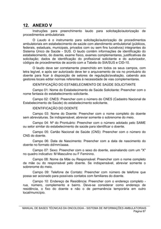 12. ANEXO V
      Instruções para preenchimento laudo para solicitação/autorização de
procedimentos ambulatoriais
        O Laudo é o instrumento para solicitação/autorização de procedimentos
ambulatoriais em estabelecimento de saúde com atendimento ambulatorial (públicos,
federais, estaduais, municipais, privados com ou sem fins lucrativos) integrantes do
Sistema Único de Saúde - SUS. O laudo contém informações de identificação do
estabelecimento, do doente, exame físico, exames complementares, justificativas da
solicitação; dados de identificação do profissional solicitante e do autorizador,
códigos de procedimentos de acordo com a Tabela do SIA/SUS e CID-10.
        O laudo deve ser corretamente preenchido em todos os seus campos, com
letra legível, e após ser autorizado deve ter o arquivamento de via no prontuário do
doente para ficar à disposição de setores de regulação/avaliação, cabendo aos
gestores locais editar normas referentes à necessidade de vias complementares.
      IDENTIFICAÇÃO DO ESTABELECIMENTO DE SAÚDE SOLICITANTE
      Campo 01: Nome do Estabelecimento de Saúde Solicitante: Preencher com o
nome fantasia do estabelecimento solicitante.
      Campo 02: CNES: Preencher com o número do CNES (Cadastro Nacional de
Estabelecimento de Saúde) do estabelecimento solicitante.
      IDENTIFICAÇÃO DO DOENTE
     Campo 03: Nome do Doente: Preencher com o nome completo do doente
sem abreviaturas. Se indispensável, abreviar somente o sobrenome do meio.
      Campo 04: Nº do Prontuário: Preencher com o número adotado pelo SAME
ou setor similar do estabelecimento de saúde para identificar o doente.
     Campo 05: Cartão Nacional de Saúde (CNS): Preencher com o número do
CNS do doente.
      Campo 06: Data de Nascimento: Preencher com a data de nascimento do
doente no formato dd/mm/aaaa.
      Campo 07: Sexo: Preencher com o sexo do doente, assinalando com um "X"
no quadro indicativo: M Masculino ou F Feminino.
      Campo 08: Nome da Mãe ou Responsável: Preencher com o nome completo
da mãe ou do responsável pelo doente. Se indispensável, abreviar somente o
sobrenome do meio.
      Campo 09: Telefone de Contato: Preencher com número de telefone que
possa ser acionado para possíveis contatos com familiares do doente.
       Campo 10: Endereço de Residência: Preencher com o endereço completo -
rua, número, complemento e bairro. Deve-se considerar como endereço de
residência, o fixo do doente e não o de permanência temporária em outro
local/município.



MANUAL DE BASES TÉCNICAS DA ONCOLOGIA - SISTEMA DE INFORMAÇÕES AMBULATORIAIS
                                                                    Página 87
 