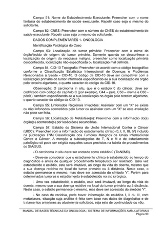 Campo 51: Nome do Estabelecimento Executante: Preencher com o nome
fantasia do estabelecimento de saúde executante. Repetir caso seja o mesmo do
solicitante.
      Campo 52: CNES: Preencher com o número do CNES do estabelecimento de
saúde executante. Repetir caso seja o mesmo do solicitante.
      DADOS COMPLEMENTARES 1- ONCOLOGIA
      Identificação Patológica do Caso
       Campo 53: Localização do tumor primário: Preencher com o nome do
órgão/tecido de origem do tumor primário. Somente quando se desconhece a
localização de origem da neoplasia maligna, preencher como localização primária
desconhecida, localização não especificada ou localização mal definida.
       Campo 54: CID-10 Topografia: Preencher de acordo com o código topográfico
conforme a Classificação Estatística Internacional de Doenças e Problemas
Relacionados à Saúde - CID-10. O código da CID-10 deve ser compatível com a
localização primária do tumor informada especificando-se a sua localização no órgão
pelo terceiro algarismo, o quarto caracter do código da CID-10.
       Observação: O carcinoma in situ, que é o estágio 0 do câncer, deve ser
codificado com código do capítulo C (por exemplo, C44 – pele, C50 – mama e C60 -
pênis), também especificando-se a sua localização no órgão pelo terceiro algarismo,
o quarto caracter do código da CID-10.
      Campo 55: Linfonodos Regionais Invadidos: Assinalar com um "X" se existe
ou não linfonodos acometidos pelo tumor ou assinalar com um "X" se esta avaliação
não pode ser feita.
      Campo 56: Localização de Metástase(s): Preencher com a informação do(s)
órgão(s) acometido(s) por lesão(ões) secundárias.
      Campo 57: Estádio do Sistema da União Internacional Contra o Câncer
(UICC): Preencher com a informação do estadiamento clínico (0, I, II, III, IV) incluído
na publicação TNM Classificação dos Tumores Malignos da União Internacional
Contra o Câncer. A menção a subcategorias de T, N e M e de estadiamento
patológico só pode ser exigida naqueles casos previstos na tabela de procedimentos
do SIA/SUS.
      - O carcinoma in situ deve ser anotado como estádio 0 (TisN0M0).
       - Deve-se considerar que o estadiamento clínico é estabelecido ao tempo do
diagnóstico e antes de qualquer procedimento terapêutico ser realizado. Uma vez
estabelecido o estádio, este será imutável, ao longo da vida do doente, mesmo que
a sua doença recidiva no local do tumor primário ou à distância. Neste caso, o
estádio permanece o mesmo, mas deve ser acrescido do símbolo "r". Porém para
determinados tumores o estadiamento é estabelecido no ato cirúrgico.
      - Uma vez estabelecido o estádio, este será imutável, ao longo da vida do
doente, mesmo que a sua doença recidive no local do tumor primário ou à distância.
Neste caso, o estádio permanece o mesmo, mas deve ser acrescido do símbolo "r".
      - No caso de recidiva, pode haver informação de estádios I, II ou III, com
metástases, situação cuja análise é feita com base nas datas de diagnóstico e de
tratamentos anteriores ao atualmente solicitado, seja este de continuidade ou não.

MANUAL DE BASES TÉCNICAS DA ONCOLOGIA - SISTEMA DE INFORMAÇÕES AMBULATORIAIS
                                                                    Página 90
 