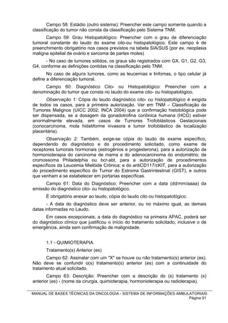 Campo 58: Estádio (outro sistema): Preencher este campo somente quando a
classificação do tumor não consta da classificação pelo Sistema TNM.
      Campo 59: Grau Histopatológico: Preencher com o grau de diferenciação
tumoral constante do laudo do exame cito-ou histopatológico. Este campo é de
preenchimento obrigatório nos casos previstos na tabela SIA/SUS (por ex. neoplasia
maligna epitelial de ovário e sarcoma de partes moles)
      - No caso de tumores sólidos, os graus são registrados com GX, G1, G2, G3,
G4, conforme as definições contidas na classificação pelo TNM.
       No caso de alguns tumores, como as leucemias e linfomas, o tipo celular já
define a diferenciação tumoral.
     Campo 60: Diagnóstico Cito- ou Histopatológico: Preencher com a
denominação do tumor que consta no laudo do exame cito- ou histopatológico.
       Observação 1: Cópia do laudo diagnóstico cito- ou histopatológico é exigida
de todos os casos, para a primeira autorização. Ver em TNM – Classificação de
Tumores Malignos (UICC 2002; INCA 2004) que a confirmação histotológica pode
ser dispensada, se a dosagem da gonadotrofina coriônica humana (HCG) estiver
anormalmente elevada, em casos de Tumores Trofoblásticos Gestacionais
(coriocarcinoma, mola hidatiforme invasora e tumor trofoblástico de localização
placentária).
      Observação 2: Também, exige-se cópia do laudo de exame específico,
dependendo do diagnóstico e do procedimento solicitado, como exame de
receptores tumorais hormonais (estrogênios e progesterona), para a autorização de
hormonioterapia do carcinoma de mama e do adenocarcinoma do endométrio; de
cromossoma Philadelphia ou bcr-abl, para a autorização de procedimentos
específicos da Leucemia Mielóide Crônica; e do antiCD117/cKIT, para a autorização
do procedimento específico do Tumor do Estroma Gastrintestinal (GIST), e outros
que venham a se estabelecer em portarias específicas.
      Campo 61: Data do Diagnóstico: Preencher com a data (dd/mm/aaaa) da
emissão do diagnóstico cito- ou histopatológico.
      É obrigatório anexar ao laudo, cópia do laudo cito ou histopatológico.
       - A data do diagnóstico deve ser anterior, ou no máximo igual, as demais
datas informadas no Laudo.
      Em casos excepcionais, a data do diagnóstico na primeira APAC, poderá ser
do diagnóstico clínico que justificou o início do tratamento solicitado, inclusive o de
emergência, ainda sem confirmação de malignidade.


      1.1 - QUIMIOTERAPIA
      Tratamento(s) Anterior (es)
      Campo 62: Assinalar com um "X" se houve ou não tratamento(s) anterior (es).
Não deve se confundir o(s) tratamento(s) anterior (es) com a continuidade do
tratamento atual solicitado.
       Campo 63: Descrição: Preencher com a descrição do (s) tratamento (s)
anterior (es) - (nome da cirurgia, quimioterapia, hormonioterapia ou radioterapia).

MANUAL DE BASES TÉCNICAS DA ONCOLOGIA - SISTEMA DE INFORMAÇÕES AMBULATORIAIS
                                                                    Página 91
 