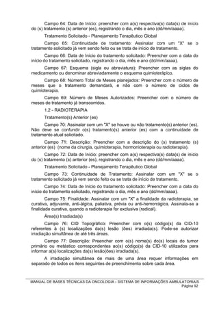 Campo 64: Data de Início: preencher com a(s) respectiva(s) data(s) de início
do (s) tratamento (s) anterior (es), registrando o dia, mês e ano (dd/mm/aaaa).
      Tratamento Solicitado - Planejamento Terapêutico Global
      Campo 65: Continuidade de tratamento: Assinalar com um "X" se o
tratamento solicitado já vem sendo feito ou se trata de início de tratamento.
        Campo 66: Data de Inicio do tratamento solicitado: Preencher com a data do
início do tratamento solicitado, registrando o dia, mês e ano (dd/mm/aaaa).
      Campo 67: Esquema (sigla ou abreviatura): Preencher com as siglas do
medicamento ou denominar abreviadamente o esquema quimioterápico.
      Campo 68: Número Total de Meses planejados: Preencher com o número de
meses que o tratamento demandará, e não com o número de ciclos de
quimioterapia.
     Campo 69: Número de Meses Autorizados: Preencher com o número de
meses de tratamento já transcorridos.
      1.2 - RADIOTERAPIA
      Tratamento(s) Anterior (es)
      Campo 70: Assinalar com um "X" se houve ou não tratamento(s) anterior (es).
Não deve se confundir o(s) tratamento(s) anterior (es) com a continuidade de
tratamento atual solicitado.
       Campo 71: Descrição: Preencher com a descrição do (s) tratamento (s)
anterior (es) (nome da cirurgia, quimioterapia, hormonioterapia ou radioterapia).
       Campo 72: Data de Início: preencher com a(s) respectiva(s) data(s) de início
do (s) tratamento (s) anterior (es), registrando o dia, mês e ano (dd/mm/aaaa).
      Tratamento Solicitado - Planejamento Terapêutico Global
      Campo 73: Continuidade de Tratamento: Assinalar com um "X" se o
tratamento solicitado já vem sendo feito ou se trata de início de tratamento.
        Campo 74: Data de Inicio do tratamento solicitado: Preencher com a data do
início do tratamento solicitado, registrando o dia, mês e ano (dd/mm/aaaa).
        Campo 75: Finalidade: Assinalar com um "X" a finalidade da radioterapia, se
curativa, adjuvante, anti-álgica, paliativa, prévia ou anti-hemorrágica. Assinala-se a
finalidade curativa, quando a radioterapia for exclusiva (radical).
      Área(s) Irradiada(s)
       Campo 76: CID Topográfico: Preencher com o(s) código(s) da CID-10
referentes à (s) localizações da(s) lesão (ões) irradiada(s). Pode-se autorizar
irradiação simultânea de até três áreas.
       Campo 77: Descrição: Preencher com o(s) nome(s) do(s) locais do tumor
primário ou metástico correspondentes ao(s) código(s) da CID-10 utilizados para
informar a(s) localizações da(s) lesão(ões) irradiada(s).
      A irradiação simultânea de mais de uma área requer informações em
separado de todos os itens seguintes de preenchimento sobre cada área.



MANUAL DE BASES TÉCNICAS DA ONCOLOGIA - SISTEMA DE INFORMAÇÕES AMBULATORIAIS
                                                                    Página 92
 