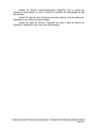 Campo 78: Número Campo(s)/Inserções: Preencher com o número de
campos por área tratada, ou com o número de inserções de braquiterapia de alta
taxa de dose.
       Campo 79: Data de Início: Preencher por área a data do início do tratamento,
registrando o dia, mês e ano (dd/mm/aaaa).
      Campo 80: Data de Término: Preencher por área a data do término do
tratamento, registrando o dia, mês e ano (dd/mm/aaaa).




MANUAL DE BASES TÉCNICAS DA ONCOLOGIA - SISTEMA DE INFORMAÇÕES AMBULATORIAIS
                                                                    Página 93
 