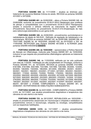 PORTARIA SAS/MS 649, de 11/11/2008 – atualiza as diretrizes para
tratamento da Leucemia Mielóide Crônica do adulto. REVOGA as portarias SAS/MS
431/2001 e 347/2008.

       PORTARIA SAS/MS 461, de 22/08/2008 – altera a Portaria SAS/MS 346, de
23/06/2008, excluindo do procedimento 03.04.01.003-0 Betaterapia para profilaxia
de pterígio a compatibilidade com o procedimento 03.04.01.020-0 Planejamento
simples e excluindo o atributo referente ao instrumento de registro APAC
(Procedimento Secundário) do procedimento 03.04.01.010-3Implantação de halo
para radiocirurgia estereotática ou por gama–knife.

       PORTARIA SAS/MS 346, de 23/06/2008 - procedimentos quimioterápicos e
radioterápicos da tabela do SIA-SUS - Definição da regulação da radioterapia e da
quimioterapia. REVOGA as portarias SAS/MS 145, de 02/09/1998, SAS/MS 296, de
15/07/1999, SAS/MS 54, de 18/02/2000, SAS/MS 432, de 03/10/2001 e 322, de
11/05/2006. RETIFICADA pela Portaria SAS/MS 461/2008 e ALTERADA pelas
portarias SAS/MS 649/2008 e 420/2010.

       PORTARIA SAS/MS 288, de 19/05/2008 – operacionaliza a Política Nacional
de Atenção em Oftalmologia, instituída pela Portaria GM/MS 957, de 15/05/2008,
inclusive no que respeita aos procedimentos oftalmológicos aplicáveis ao tratamento
do câncer.

       PORTARIA SAS/MS 146, de 11/03/2008, retificada por ter sido publicada
com data de 11/02/08 - habilitação em alta complexidade em Oncologia, conforme a
Portaria SAS/MS 741, de 19/12/2005. REVOGA as portarias SAS/MS 410/1999,
618/1999, 619/1999, 620/1999, 723/1999, 724/1999, 728/1999, 05/2000, 12/2000,
60/2000, 146/2000, 154/2000, 186/2000, 261/2000, 358/2000, 29/2001, 30/2001,
95/2001, 165/2001, 188/2001, 233/2001, 271/2001, 427/2001, 483/2001, 554/2001,
560/2001, 17/2002, 28/2002, 73/2002, 79/2002, 179/2002, 198/2002, 202/2002,
203/2002, 399/2002, 400/2002, 439/2002, 452/2002, 557/2002, 627/2002, 682/2002,
927/2002, 928/2002, 984/2002, 252/2003, 269/2003, 279/2003, 15/2004, 101/2004,
278/2004, 280/2004, 368/2004, 714/2004, 753/2004, 140/2005, 251/2006, 692/2006,
194/2007, 263/2007, 331/2007, 332/2007, 502/2007, 513/2007, 603/2007, 604/2007,
662/07, 681/2007 e 37/2008. COMPLEMENTA a Portaria SAS/MS 361, de
25/06/2007. HÁ PORTARIAS DE HABILITAÇÕES SUBSEQÜENTES.

      PORTARIA SAS/MS 36, de 24/01/2008 – COMPLEMENTA a Portaria GM/MS
2.918, de 13/11/2007, que atualiza procedimentos diagnósticos e terapêuticos dos
cânceres do colo uterino e de mama.

      PORTARIA SAS/MS 723, de 28/12/2007, REPUBLICADA em 18/03/2008 –
amplia os procedimentos seqüenciais em neurocirurgia e ortopedia e estabelece os
procedimentos comuns à neurocirurgia, ortopedia ou oncologia, compatibilizados
com as respectivas habilitações.

      PORTARIA GM/MS 2.918, de 13/11/2007 – atualiza procedimentos
diagnósticos e terapêuticos dos cânceres do colo uterino e de mama.


MANUAL DE BASES TÉCNICAS DA ONCOLOGIA - SISTEMA DE INFORMAÇÕES AMBULATORIAIS
                                                                    Página 96
 