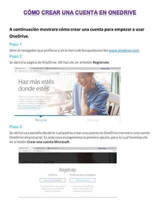 A continuación mostrare cómo crear una cuenta para empezar a usar
OneDrive.
Paso 1:
Abre el navegador que prefieras y en la barra de búsqueda escribe www.onedrive.com.
Paso 2:
Se abrirá la página de OneDrive. Allí haz clic en el botón Regístrate.
Paso 3:
Se abrirá una pestaña desdela cual podrás crear una cuenta en OneDrivenormal o una cuenta
OneDriveempresarial. En este caso escogeremos la primera opción, para lo cual haremos clic
en el botón Crear una cuenta Microsoft.
 