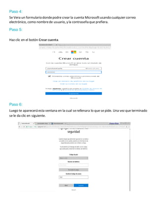 Paso 4:
Se Vera un formulario dondepodre crear la cuenta Microsoftusando cualquier correo
electrónico, como nombrede usuario, y la contraseña que prefiera.
Paso 5:
Haz clic en el botón Crear cuenta.
Paso 6:
Luego te aparecerá esta ventana en la cual serellenara lo que se pide. Una vez que terminado
se le da clic en siguiente.
 