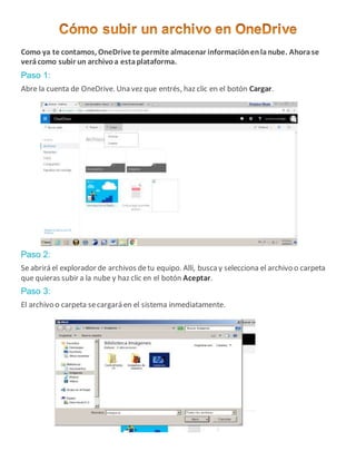 Como ya te contamos, OneDrive te permite almacenar informaciónenlanube. Ahorase
verácomo subir un archivoa estaplataforma.
Paso 1:
Abre la cuenta de OneDrive. Una vez que entrés, haz clic en el botón Cargar.
Paso 2:
Se abrirá el explorador de archivos detu equipo. Allí, buscay selecciona el archivo o carpeta
que quieras subir a la nube y haz clic en el botón Aceptar.
Paso 3:
El archivo o carpeta secargará en el sistema inmediatamente.
 
