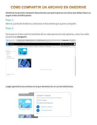 OneDrive te permite compartirdocumentos conquienquieras y lo único que debes hacer es
seguir estos sencillospasos:
Paso 1:
Abre tu cuenta de OneDrivey selecciona el documento que quieres compartir.
Paso 2:
Verás que en la barra de herramientas de tu nube aparecerán más opciones, entre las cuales
encontrarás Compartir.
Luego aparecerá una ventana en la que daremos clic en correo electrónico.
 