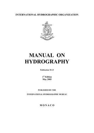 INTERNATIONAL HYDROGRAPHIC ORGANIZATION
MANUAL ON
HYDROGRAPHY
Publication M-13
1st
Edition
May 2005
PUBLISHED BY THE
INTERNATIONAL HYDROGRAPHIC BUREAU
M O N A C O
 