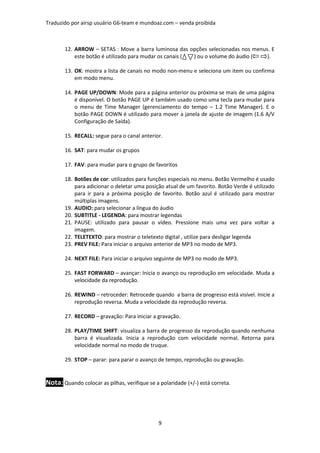 Traduzido por airsp usuário G6-team e mundoaz.com – venda proibida



       12. ARROW – SETAS : Move a barra luminosa das opções selecionadas nos menus. E
           este botão é utilizado para mudar os canais ( ) ou o volume do áudio ( ).

       13. OK: mostra a lista de canais no modo non-menu e seleciona um item ou confirma
           em modo menu.

       14. PAGE UP/DOWN: Mode para a página anterior ou próxima se mais de uma página
           é disponível. O botão PAGE UP é também usado como uma tecla para mudar para
           o menu de Time Manager (gerenciamento do tempo – 1.2 Time Manager). E o
           botão PAGE DOWN é utilizado para mover a janela de ajuste de imagem (1.6 A/V
           Configuração de Saída).

       15. RECALL: segue para o canal anterior.

       16. SAT: para mudar os grupos

       17. FAV: para mudar para o grupo de favoritos

       18. Botões de cor: utilizados para funções especiais no menu. Botão Vermelho é usado
           para adicionar o deletar uma posição atual de um favorito. Botão Verde é utilizado
           para ir para a próxima posição de favorito. Botão azul é utilizado para mostrar
           múltiplas imagens.
       19. AUDIO: para selecionar a língua do áudio
       20. SUBTITLE - LEGENDA: para mostrar legendas
       21. PAUSE: utilizado para pausar o vídeo. Pressione mais uma vez para voltar a
           imagem.
       22. TELETEXTO: para mostrar o teletexto digital , utilize para desligar legenda
       23. PREV FILE: Para iniciar o arquivo anterior de MP3 no modo de MP3.

       24. NEXT FILE: Para iniciar o arquivo seguinte de MP3 no modo de MP3.

       25. FAST FORWARD – avançar: Inicia o avanço ou reprodução em velocidade. Muda a
           velocidade da reprodução.

       26. REWIND – retroceder: Retrocede quando a barra de progresso está visível. Inicie a
           reprodução reversa. Muda a velocidade da reprodução reversa.

       27. RECORD – gravação: Para iniciar a gravação.

       28. PLAY/TIME SHIFT: visualiza a barra de progresso da reprodução quando nenhuma
           barra é visualizada. Inicia a reprodução com velocidade normal. Retorna para
           velocidade normal no modo de truque.

       29. STOP – parar: para parar o avanço de tempo, reprodução ou gravação.


Nota: Quando colocar as pilhas, verifique se a polaridade (+/-) está correta.




                                               9
 