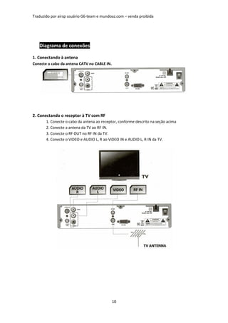 Traduzido por airsp usuário G6-team e mundoaz.com – venda proibida




   Diagrama de conexões

1. Conectando à antena
Conecte o cabo da antena CATV no CABLE IN.




2. Conectando o receptor à TV com RF
       1. Conecte o cabo da antena ao receptor, conforme descrito na seção acima
       2. Conecte a antena da TV ao RF IN.
       3. Conecte o RF OUT no RF IN da TV.
       4. Conecte o VIDEO e AUDIO L, R ao VIDEO IN e AUDIO L, R IN da TV.




                                             10
 