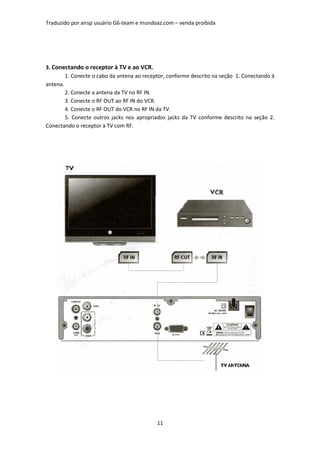 Traduzido por airsp usuário G6-team e mundoaz.com – venda proibida




3. Conectando o receptor à TV e ao VCR.
        1. Conecte o cabo da antena ao receptor, conforme descrito na seção 1. Conectando à
antena.
        2. Conecte a antena da TV no RF IN.
        3. Conecte o RF OUT ao RF IN do VCR.
        4. Conecte o RF OUT do VCR no RF IN da TV.
        5. Conecte outros jacks nos apropriados jacks da TV conforme descrito na seção 2.
Conectando o receptor à TV com RF.




                                            11
 