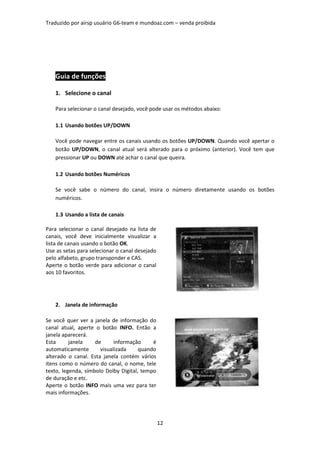 Traduzido por airsp usuário G6-team e mundoaz.com – venda proibida




   Guia de funções

   1. Selecione o canal

   Para selecionar o canal desejado, você pode usar os métodos abaixo:

   1.1 Usando botões UP/DOWN

   Você pode navegar entre os canais usando os botões UP/DOWN. Quando você apertar o
   botão UP/DOWN, o canal atual será alterado para o próximo (anterior). Você tem que
   pressionar UP ou DOWN até achar o canal que queira.

   1.2 Usando botões Numéricos

   Se você sabe o número do canal, insira o número diretamente usando os botões
   numéricos.

   1.3 Usando a lista de canais

Para selecionar o canal desejado na lista de
canais, você deve inicialmente visualizar a
lista de canais usando o botão OK.
Use as setas para selecionar o canal desejado
pelo alfabeto, grupo transponder e CAS.
Aperte o botão verde para adicionar o canal
aos 10 favoritos.




   2. Janela de informação

Se você quer ver a janela de informação do
canal atual, aperte o botão INFO. Então a
janela aparecerá.
Esta      janela    de      informação     é
automaticamente       visualizada     quando
alterado o canal. Esta janela contém vários
itens como o número do canal, o nome, tele
texto, legenda, símbolo Dolby Digital, tempo
de duração e etc.
Aperte o botão INFO mais uma vez para ter
mais informações.




                                                12
 