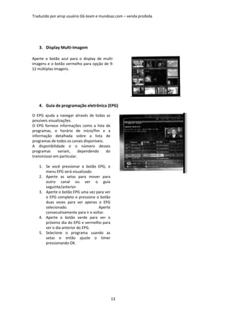 Traduzido por airsp usuário G6-team e mundoaz.com – venda proibida




   3. Display Multi-Imagem

Aperte o botão azul para o display de multi-
imagens e o botão vermelho para opção de 9-
12 múltiplas imagens.




   4. Guia de programação eletrônica (EPG)

O EPG ajuda a navegar através de todas as
possíveis visualizações.
O EPG fornece informações como a lista de
programas, o horário de início/fim e a
informação detalhada sobre a lista de
programas de todos os canais disponíveis.
A disponibilidade e o número desses
programas      variam,     dependendo     do
transmissor em particular.

   1. Se você pressionar o botão EPG, o
      menu EPG será visualizado.
   2. Aperte as setas para mover para
      outro canal ou ver o guia
      seguinte/anterior.
   3. Aperte o botão EPG uma vez para ver
      o EPG completo e pressione o botão
      duas vezes para ver apenas o EPG
      selecionado.                  Aperte
      consecutivamente para ir e voltar.
   4. Aperte o botão verde para ver o
      próximo dia do EPG e vermelho para
      ver o dia anterior do EPG.
   5. Selecione o programa usando as
      setas e então ajuste o timer
      pressionando OK.




                                               13
 