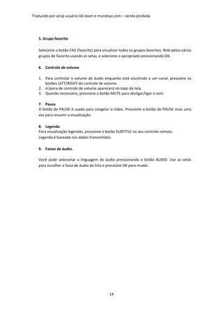 Traduzido por airsp usuário G6-team e mundoaz.com – venda proibida




   5. Grupo favorito

   Selecione o botão FAV (favorito) para visualizar todos os grupos favoritos. Role pelos vários
   grupos de favorito usando as setas, e selecione o apropriado pressionando OK.

   6. Controle de volume

   1. Para controlar o volume do áudio enquanto está assistindo a um canal, pressione os
      botões LEFT/RIGHT do controle de volume.
   2. A barra de controle de volume aparecerá no topo da tela.
   3. Quando necessário, pressione o botão MUTE para desligar/ligar o som.

   7. Pausa
   O botão de PAUSE é usado para congelar o vídeo. Pressione o botão de PAUSE mais uma
   vez para resumir a visualização.

   8. Legenda
   Para visualização legendas, pressione o botão SUBTITLE no seu controle remoto.
   Legenda é baseada nos dados transmitidos.

   9. Faixas de áudio.

   Você pode selecionar a linguagem do áudio pressionando o botão AUDIO. Use as setas
   para escolher a faixa de áudio da lista e pressione OK para mudar.




                                              14
 