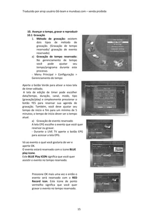 Traduzido por airsp usuário G6-team e mundoaz.com – venda proibida




   10. Avançar o tempo, gravar e reproduzir
   10.1 Gravação
       1. Método de gravação: existem
          dois tipos de método de
          gravação. (Gravação de tempo
          reservado/ gravação de evento
          reservado)
       a) Gravação de tempo reservado:
          No gerenciamento de tempo
          você     pode     ajustar    seu
          tempo/programa durante este
          processo.
       - Menu Principal > Configuração >
       Gerenciamento do tempo

Aperte o botão Verde para ativar a nova tela
de timer editado.
 A tela de edição de timer pode escolher
data/tempo, duração, canal, modo, tipo
(gravação/play) e simplesmente pressionar o
botão YES para reservar sua agenda de
gravação. Também, você deve ajustar seu
tempo de início e fim para um mínimo de 5
minutos; o tempo de início dever ser o tempo
atual.
        a) Gravação de evento reservado
        A tela EPG escolhe o evento que você quer
        reservar ou gravar.
        - Durante o LIVE TV aperte o botão EPG
        para acessar a tela EPG.

Vá ao evento o qual você gostaria de ver e
aperte OK.
O evento estará reservado com o ícone BLUE
play icone.
Este BLUE Play ICON significa que você quer
assistir o evento no tempo reservado.



       Pressione OK mais uma vez e então o
       evento será reservado com o RED
       Record icon. Este ícone de ponto
       vermelho significa que você quer
       gravar o evento no tempo reservado.




                                              15
 