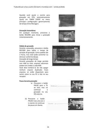 Traduzido por airsp usuário G6-team e mundoaz.com – venda proibida



       Quando você ajuste o evento para
       gravação em EPG, automaticamente
       ajusta em TIMER EVENT no menu
       principal – configuração – gerenciamento
       de tempo (Time Manager).


       Gravação instantânea
       Em qualquer momento, pressione o
       botão RECORD para iniciar a gravação
       instantaneamente.




       Edição de gravação
       Durante a gravação, pressione o botão
       RECORD para editar o tempo de
       duração da gravação. Como padrão são
       2 horas, mas você pode aumentar ou
       diminuir conforme deseje.
       Gravação de longo tempo
       Durante gravações de longo período
       com 4GB ou mais, arquivos adicionais
       podem ser criados a cada 4GB.
       Você deve lembrar-se de não apagar
       nenhum arquivo duplicado. Esses
       arquivos só estão disponíveis para
       serem vistos no seu PC e não no seu
       receptor.

       Pausa durante gravação
                      a) Pressione o botão
                         PAUSE para a TV
                         ao vivo, mas irá
                         continuar       a
                         gravação no seu
                         HD externo.

              b) Pressione o botão
                 PAUSE mais uma vez e
                 o evento irá continuar
                 da pausa em diante.




                                           16
 
