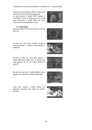 Traduzido por airsp usuário G6-team e mundoaz.com – venda proibida


Durante a barra de play, utilize as setas para
mover livremente pelo tempo gravado.
Se você apertar o botão STOP durante o
“timeshift”, a tela irá mudar para a TV. Você
deve pressionar o botão PREV FILE para
mover para o tempo gravado inicial.

    10.3 Reprodução
Aperte o botão PLAY LIST para ativar a tela de
Play List.




Em Play List você deve escolher qualquer
evento gravado e iniciá-lo pressionando o
botão OK.




Na tela de Play List, você deve apertar o
botão RED para mudar para o evento que
você gostaria de ver em ordem listado na
play list.



Na tela de Play List, o botão GREEN é para
apagar ou renomear um evento já gravado.




Você deve apertar o botão PAUSE em
qualquer momento para parar um evento
gravado.




                                                 18
 