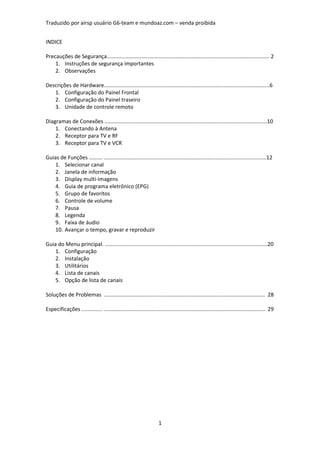 Traduzido por airsp usuário G6-team e mundoaz.com – venda proibida


INDICE

Precauções de Segurança............................................................................................................. 2
    1. Instruções de segurança importantes
    2. Observações

Descrições de Hardware...............................................................................................................6
   1. Configuração do Painel Frontal
   2. Configuração do Painel traseiro
   3. Unidade de controle remoto

Diagramas de Conexões .............................................................................................................10
    1. Conectando à Antena
    2. Receptor para TV e RF
    3. Receptor para TV e VCR

Guias de Funções ......... .............................................................................................................12
    1. Selecionar canal
    2. Janela de informação
    3. Display multi-imagens
    4. Guia de programa eletrônico (EPG)
    5. Grupo de favoritos
    6. Controle de volume
    7. Pausa
    8. Legenda
    9. Faixa de áudio
    10. Avançar o tempo, gravar e reproduzir

Guia do Menu principal. .............................................................................................................20
    1. Configuração
    2. Instalação
    3. Utilitários
    4. Lista de canais
    5. Opção de lista de canais

Soluções de Problemas ............................................................................................................ 28

Especificações .............. ............................................................................................................ 29




                                                                     1
 