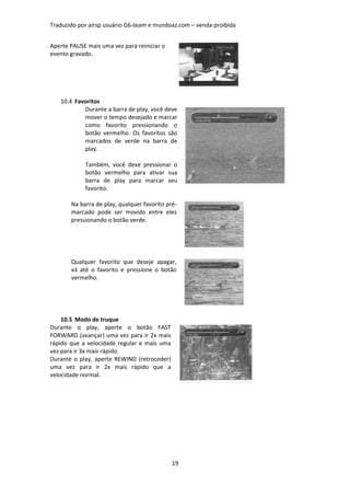 Traduzido por airsp usuário G6-team e mundoaz.com – venda proibida


Aperte PAUSE mais uma vez para reiniciar o
evento gravado.




   10.4 Favoritos
           Durante a barra de play, você deve
           mover o tempo desejado e marcar
           como favorito pressionando o
           botão vermelho. Os favoritos são
           marcados de verde na barra de
           play.

            Também, você deve pressionar o
            botão vermelho para ativar sua
            barra de play para marcar seu
            favorito.

       Na barra de play, qualquer favorito pré-
       marcado pode ser movido entre eles
       pressionando o botão verde.




       Qualquer favorito que deseje apagar,
       vá até o favorito e pressione o botão
       vermelho.




    10.5 Modo de truque
Durante o play, aperte o botão FAST
FORWARD (avançar) uma vez para ir 2x mais
rápido que a velocidade regular e mais uma
vez para ir 3x mais rápido.
Durante o play, aperte REWIND (retroceder)
uma vez para ir 2x mais rápido que a
velocidade normal.




                                             19
 