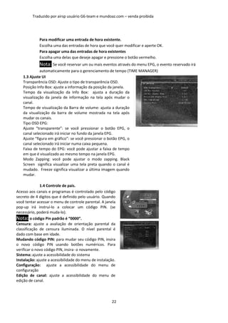 Traduzido por airsp usuário G6-team e mundoaz.com – venda proibida




             Para modificar uma entrada de hora existente.
             Escolha uma das entradas de hora que você quer modificar e aperte OK.
             Para apagar uma das entradas de hora existentes
             Escolha uma delas que deseje apagar e pressione o botão vermelho.
             Nota: Se você reservar um ou mais eventos através do menu EPG, o evento reservado irá
              automaticamente para o gerenciamento de tempo (TIME MANAGER)
    1.3 Ajuste UI
    Transparência OSD: Ajuste o tipo de transparência OSD.
    Posição Info Box: ajuste a informação da posição da janela.
    Tempo da visualização da Info Box: ajusta a duração da
    visualização da janela de informação na tela após mudar o
    canal.
    Tempo de visualização da Barra de volume: ajusta a duração
    da visualização da barra de volume mostrada na tela após
    mudar os canais.
    Tipo OSD EPG:
    Ajuste “transparente”: se você pressionar o botão EPG, o
    canal selecionado irá iniciar no fundo da janela EPG.
    Ajuste “figura em gráfico”: se você pressionar o botão EPG, o
    canal selecionado irá iniciar numa caixa pequena.
    Faixa de tempo do EPG: você pode ajustar a faixa de tempo
    em que é visualizado ao mesmo tempo na janela EPG.
    Modo Zapping: você pode ajustar o modo zapping. Black
    Screen significa visualizar uma tela preta quando o canal é
    mudado. Freeze significa visualizar a última imagem quando
    mudar.

              1.4 Controle de pais.
Acesso aos canais e programas é controlado pelo código
secreto de 4 dígitos que é definido pelo usuário. Quando
você tentar acessar o menu de controle parental. A janela
pop-up irá instruí-lo a colocar um código PIN. (se
necessário, poderá muda-lo).
Nota: o código Pin padrão é “0000”.
Censura: ajuste a avaliação de orientação parental da
classificação de censura iluminada. O nível parental é
dado com base em idade.
Mudando código PIN: para mudar seu código PIN, insira
o novo código PIN usando botões numéricos. Para
verificar o novo código PIN, insira- o novamente.
Sistema: ajuste a acessibilidade do sistema
Instalação: ajuste a acessibilidade do menu de instalação.
Configuração: ajuste a acessibilidade do menu de
configuração
Edição de canal: ajuste a acessibilidade do menu de
edição de canal.



                                                       22
 