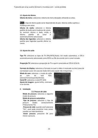 Traduzido por airsp usuário G6-team e mundoaz.com – venda proibida



       1.5 Ajuste de idioma
       Idioma do menu: selecione o idioma do menu desejado utilizando as setas.

       Nota: o tipo de idioma pode variar dependendo do país. Idiomas estão sujeitos a
       mudança sem aviso.
       Idioma do áudio: selecione o idioma
       padrão do áudio para mudança de canais.
       Se nenhum idioma é dado, então o
       idioma      padrão     do     canal    é
       automaticamente selecionado.
       Idioma das legendas: selecione o idioma
       padrão para legendas quando alterar os
       canais.



       1.6 Ajuste de saída

       Tipo TV: selecione os tipos de TV (PAL/NTSC/Auto). Em modo automático, o STB é
       automaticamente selecionado como NTSC ou PAL de acordo com o canal iniciado.

       Proporção TV: seleciona a proporção da TV a qual é conectada ao STB (4:3/16:9).

       Formato do display: seleciona o formato no qual o vídeo é mostrado na tela (caixa de
       correio/pan scan). Em caso de modo 16:9, esta opção não é disponível.
       Modo de som: seleciona o modo da saída
       de       som       do       Jack     RCA.
       (stereo/mono/esquerdo/direito).
       Canal RF: seleciona o canal RF (3/4)
       Ajuste de imagem: ajuste brilho, contraste
       e cor da tela.

       2. Instalação
                        2.1 Procura de cabo
           Modo de procura: seleciona o seguinte
           modo de procura
           Modo de procura automático
            Tipo de procura: selecione o tipo de
           procura       (todos     canais/somente
           FTA/somente TV)
            Procura de rede: quando você seleciona
           “On”, você pode encontrar mais canais
           usando sua rede doméstica.
            Iniciar procura: pressione Ok para
           iniciar a procura.




                                            23
 