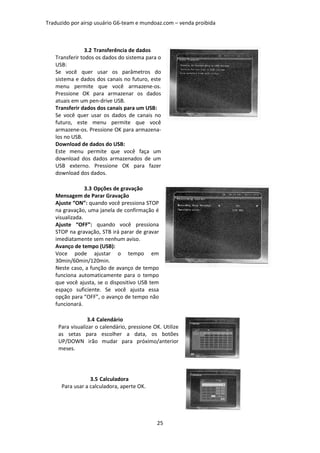 Traduzido por airsp usuário G6-team e mundoaz.com – venda proibida



                3.2 Transferência de dados
   Transferir todos os dados do sistema para o
   USB:
   Se você quer usar os parâmetros do
   sistema e dados dos canais no futuro, este
   menu permite que você armazene-os.
   Pressione OK para armazenar os dados
   atuais em um pen-drive USB.
   Transferir dados dos canais para um USB:
   Se você quer usar os dados de canais no
   futuro, este menu permite que você
   armazene-os. Pressione OK para armazena-
   los no USB.
   Download de dados do USB:
   Este menu permite que você faça um
   download dos dados armazenados de um
   USB externo. Pressione OK para fazer
   download dos dados.

                3.3 Opções de gravação
   Mensagem de Parar Gravação
   Ajuste “ON”: quando você pressiona STOP
   na gravação, uma janela de confirmação é
   visualizada.
   Ajuste “OFF”: quando você pressiona
   STOP na gravação, STB irá parar de gravar
   imediatamente sem nenhum aviso.
   Avanço de tempo (USB):
   Voce pode ajustar o tempo em
   30min/60min/120min.
   Neste caso, a função de avanço de tempo
   funciona automaticamente para o tempo
   que você ajusta, se o dispositivo USB tem
   espaço suficiente. Se você ajusta essa
   opção para “OFF”, o avanço de tempo não
   funcionará.

                3.4 Calendário
    Para visualizar o calendário, pressione OK. Utilize
    as setas para escolher a data, os botões
    UP/DOWN irão mudar para próximo/anterior
    meses.




                  3.5 Calculadora
      Para usar a calculadora, aperte OK.




                                             25
 