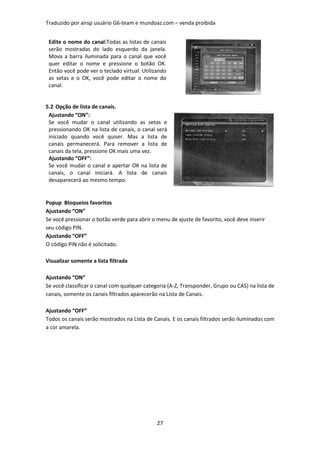 Traduzido por airsp usuário G6-team e mundoaz.com – venda proibida


 Edite o nome do canal:Todas as listas de canais
 serão mostradas do lado esquerdo da janela.
 Mova a barra iluminada para o canal que você
 quer editar o nome e pressione o botão OK.
 Então você pode ver o teclado virtual. Utilizando
 as setas e o OK, você pode editar o nome do
 canal.


5.2 Opção de lista de canais.
 Ajustando “ON”:
 Se você mudar o canal utilizando as setas e
 pressionando OK na lista de canais, o canal será
 iniciado quando você quiser. Mas a lista de
 canais permanecerá. Para remover a lista de
 canais da tela, pressione OK mais uma vez.
 Ajustando “OFF”:
 Se você mudar o canal e apertar OK na lista de
 canais, o canal iniciará. A lista de canais
 desaparecerá ao mesmo tempo.


Popup Bloqueios favoritos
Ajustando “ON”
Se você pressionar o botão verde para abrir o menu de ajuste de favorito, você deve inserir
seu código PIN.
Ajustando “OFF”
O código PIN não é solicitado.

Visualizar somente a lista filtrada

Ajustando “ON”
Se você classificar o canal com qualquer categoria (A-Z, Transponder, Grupo ou CAS) na lista de
canais, somente os canais filtrados aparecerão na Lista de Canais.

Ajustando “OFF”
Todos os canais serão mostrados na Lista de Canais. E os canais filtrados serão iluminados com
a cor amarela.




                                              27
 