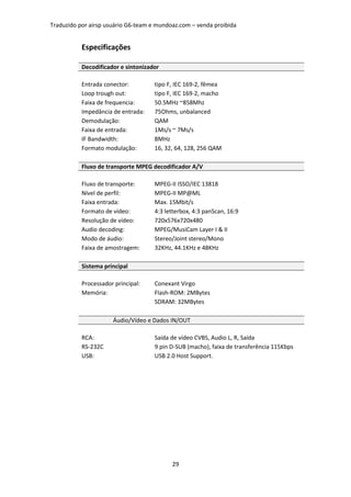 Traduzido por airsp usuário G6-team e mundoaz.com – venda proibida


           Especificações

           Decodificador e sintonizador

           Entrada conector:         tipo F, IEC 169-2, fêmea
           Loop trough out:          tipo F, IEC 169-2, macho
           Faixa de frequencia:      50.5MHz ~858Mhz
           Impedância de entrada:    75Ohms, unbalanced
           Demodulação:              QAM
           Faixa de entrada:         1Ms/s ~ 7Ms/s
           IF Bandwidth:             8MHz
           Formato modulação:        16, 32, 64, 128, 256 QAM

           Fluxo de transporte MPEG decodificador A/V

           Fluxo de transporte:      MPEG-II ISSO/IEC 13818
           Nível de perfil:          MPEG-II MP@ML
           Faixa entrada:            Max. 15Mbit/s
           Formato de vídeo:         4:3 letterbox, 4:3 panScan, 16:9
           Resolução de vídeo:       720x576x720x480
           Audio decoding:           MPEG/MusiCam Layer I & II
           Modo de áudio:            Stereo/Joint stereo/Mono
           Faixa de amostragem:      32KHz, 44.1KHz e 48KHz

           Sistema principal

           Processador principal:    Conexant Virgo
           Memória:                  Flash-ROM: 2MBytes
                                     SDRAM: 32MBytes

                      Áudio/Vídeo e Dados IN/OUT

           RCA:                      Saída de vídeo CVBS, Audio L, R, Saída
           RS-232C                   9 pin D-SUB (macho), faixa de transferência 115Kbps
           USB:                      USB 2.0 Host Support.




                                           29
 