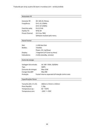 Traduzido por airsp usuário G6-team e mundoaz.com – venda proibida




           Modulador RF

           Conector RF:        IEC 169-24, fêmea.
           Freqüência:         CH 3: 61.25MHz
                               CH 4: 67.25MHz
           Canal de saída:     CH 3/ CH4
           Padrão TV:          NTSC-M
           Preset Channel:     CH 3 (ou TBD)
                               Software mutável pelo menu.

           Painel frontal

           Slot:               1 USB Host Slot
           Botões:             3 botões
                               Power, CH, Up/Down
           Display:            7-Segment (nº Canal ou Hora)
           Indicadores:        2 LEDs (standby, remoto)

           Fonte de energia

           Voltagem de entrada:       AC 100 ~250V, 50/60Hz
           Tipo:                      SMPS
           Consumo de energia:        Max 25W
           Energia StandBY            Max 8W
           Proteção:         Fusível interno separado & Proteção contra raios

           Especificações físicas

           Tamanho (W x H x D):       260mm x 55mm x 210mm
           Peso (líquido)             1.2Kg
           Temperatura op.:           0C ~+45ºC
           Temperatura arm:           -10ºC ~+ 70ºC




                                            30
 
