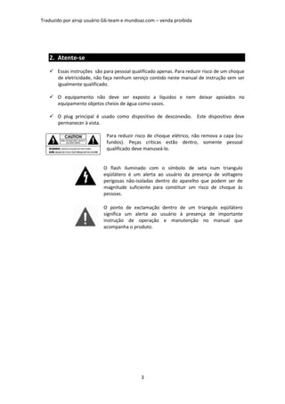 Traduzido por airsp usuário G6-team e mundoaz.com – venda proibida




   2. Atente-se
       Essas instruções são para pessoal qualificado apenas. Para reduzir risco de um choque
       de eletricidade, não faça nenhum serviço contido neste manual de instrução sem ser
       igualmente qualificado.

       O equipamento não deve ser exposto a líquidos e nem deixar apoiados no
       equipamento objetos cheios de água como vasos.

       O plug principal é usado como dispositivo de desconexão. Este dispositivo deve
       permanecer à vista.

                             Para reduzir risco de choque elétrico, não remova a capa (ou
                             fundos). Peças críticas estão dentro, somente pessoal
                             qualificado deve manuseá-lo.


                           O flash iluminado com o símbolo de seta num triangulo
                           eqüilátero é um alerta ao usuário da presença de voltagens
                           perigosas não-isoladas dentro do aparelho que podem ser de
                           magnitude suficiente para constituir um risco de choque às
                           pessoas.

                           O ponto de exclamação dentro de um triangulo eqüilátero
                           significa um alerta ao usuário à presença de importante
                           instrução de operação e manutenção no manual que
                           acompanha o produto.




                                             3
 