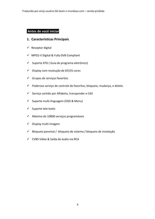 Traduzido por airsp usuário G6-team e mundoaz.com – venda proibida




    Antes de você iniciar

   1. Características Principais

       Receptor digital

       MPEG-II Digital & Fully DVB Compliant

       Suporte EPG ( Guia de programa eletrônico)

       Display com resolução de 65535 cores

       Grupos de serviços favoritos

       Poderoso serviço de controle de favoritos, bloqueio, mudança, e delete.

       Serviço sortido por Alfabeto, transponder e CAS

       Suporte multi-linguagem (OSD & Menu)

       Suporte tele texto

       Máximo de 10000 serviços programáveis

       Display multi-imagem

       Bloqueio parental / bloqueio de sistema / bloqueio de instalação

       CVBS Vídeo & Saída de áudio via RCA




                                           4
 