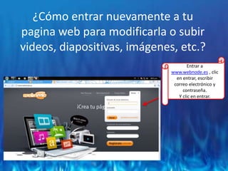¿Cómo entrar nuevamente a tu pagina web para modificarla o subir videos, diapositivas, imágenes, etc.?Entrar a www.webnode.es , clic en entrar, escribir correo electrónico y contraseña.Y clic en entrar.