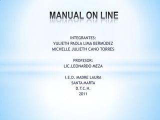 MANUAL ON LINE INTEGRANTES: YULIETH PAOLA LIMA BERMÚDEZ MICHELLE JULIETH CANO TORRES PROFESOR: LIC.LEONARDO MEZA I.E.D. MADRE LAURA SANTA MARTA  D.T.C.H. 2011  