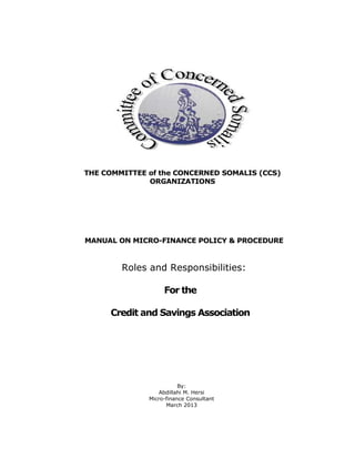 1 | P a g e
THE COMMITTEE of the CONCERNED SOMALIS (CCS)
ORGANIZATIONS
MANUAL ON MICRO-FINANCE POLICY & PROCEDURE
Roles and Responsibilities:
For the
Credit and Savings Association
By:
Abdillahi M. Hersi
Micro-finance Consultant
March 2013
 