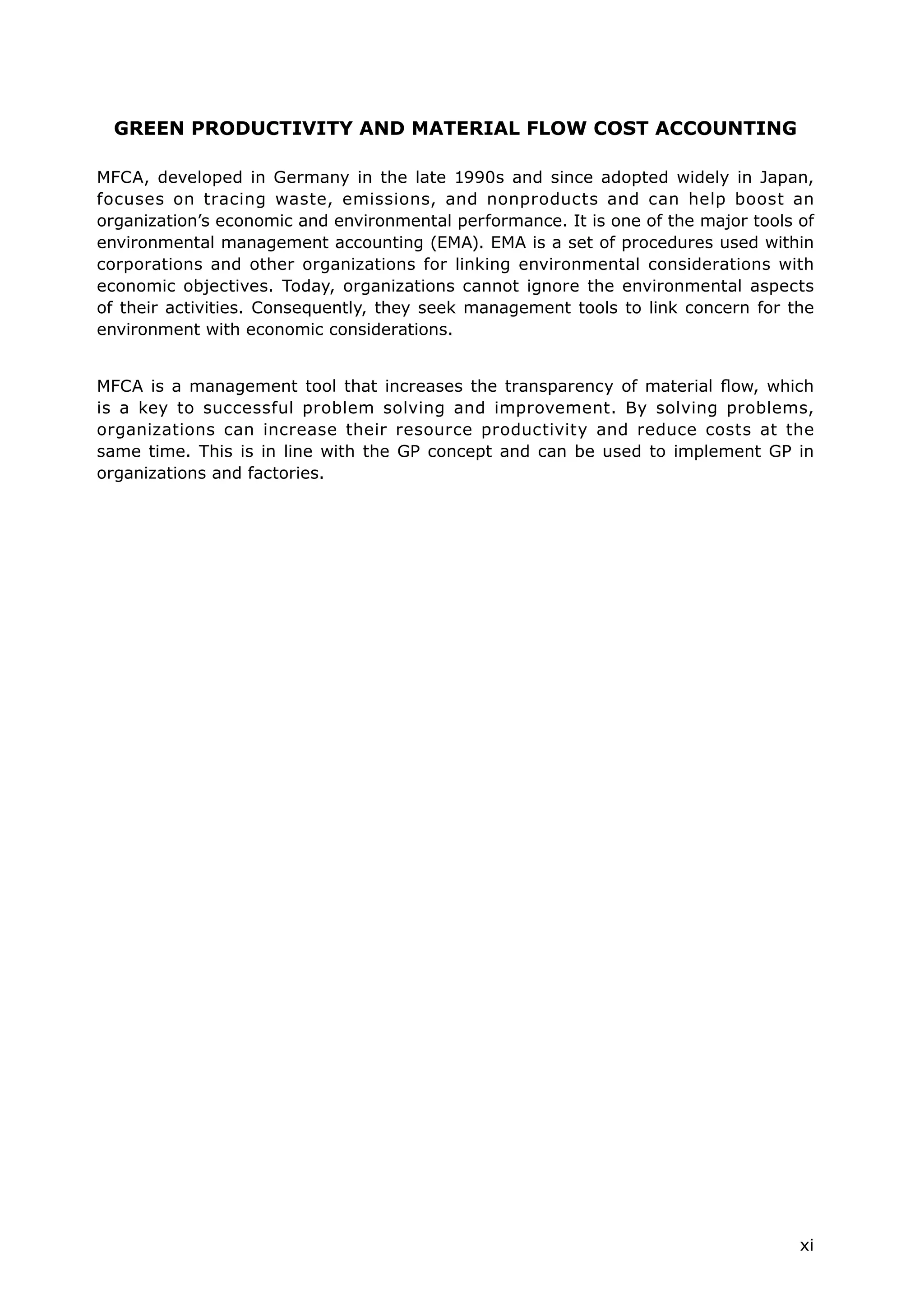 xi
GREEN PRODUCTIVITY AND MATERIAL FLOW COST ACCOUNTING
MFCA, developed in Germany in the late 1990s and since adopted widely in Japan,
focuses on tracing waste, emissions, and nonproducts and can help boost an
organization’s economic and environmental performance. It is one of the major tools of
environmental management accounting (EMA). EMA is a set of procedures used within
corporations and other organizations for linking environmental considerations with
economic objectives. Today, organizations cannot ignore the environmental aspects
of their activities. Consequently, they seek management tools to link concern for the
environment with economic considerations.
MFCA is a management tool that increases the transparency of material flow, which
is a key to successful problem solving and improvement. By solving problems,
organizations can increase their resource productivity and reduce costs at the
same time. This is in line with the GP concept and can be used to implement GP in
organizations and factories.
 